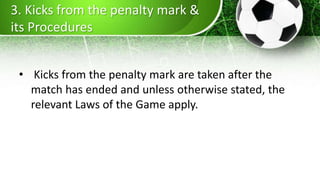 3. Kicks from the penalty mark &
its Procedures
• Kicks from the penalty mark are taken after the
match has ended and unless otherwise stated, the
relevant Laws of the Game apply.
 