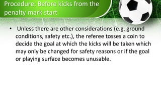 Procedure: Before kicks from the
penalty mark start
• Unless there are other considerations (e.g. ground
conditions, safety etc.), the referee tosses a coin to
decide the goal at which the kicks will be taken which
may only be changed for safety reasons or if the goal
or playing surface becomes unusable.
 