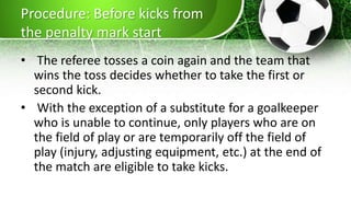 Procedure: Before kicks from
the penalty mark start
• The referee tosses a coin again and the team that
wins the toss decides whether to take the first or
second kick.
• With the exception of a substitute for a goalkeeper
who is unable to continue, only players who are on
the field of play or are temporarily off the field of
play (injury, adjusting equipment, etc.) at the end of
the match are eligible to take kicks.
 