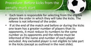 Procedure: Before kicks from the
penalty mark start
• Each team is responsible for selecting from the eligible
players the order in which they will take the kicks. The
referee is not informed of the order.
• If at the end of the match and before or during the kicks
one team has a greater number of players than its
opponents, it must reduce its numbers to the same
number as its opponents and the referee must be
informed of the name and number of each player
excluded. Any excluded player is not eligible to take part
in the kicks (except as outlined in the next slide).
 