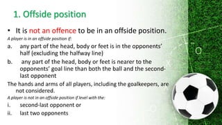 2. Offside offence
A player in an offside position at the moment the ball is
played or touched by a team-mate is only pena...