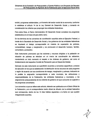 Dictamen de la Comisión de Presupuesto y Cuenta Pública con Proyecto de Decreto

de Presupuesto de Egresos de la Federación para el Ejercicio Fiscal 2014

social y programas asistencíaies; y el fomento del sector social de la economía; conforme
lo establece el artículo 14 de la Ley General de Desarrollo Social, y tomando en

consideración los criterios que propongan las entidades federativas.
Para estos fines, el Ramo Administrativo 20 Desarrollo Social considera los programas
establecidos en el Anexo 24 para dicho ramo.

En los términos de los convenios de coordinación suscritos entre el Ejecutivo Federal, a
través de la Secretaría de Desarrollo Social, y los gobiernos de las entidades federativas

se impulsará el trabajo corresponsable en materia de superación de pobreza,

vulnerabilidad, rezago y marginación y se promoverá el desarrollo humano, familiar,
comunitario y productivo.

Este instrumento promoverá que las acciones y recursos dirigidos a la población en
situación de pobreza se efectúen en un marco de coordinación de esfuerzos,
manteniendo en todo momento el respeto a los órdenes de gobierno, así como el

fortalecimiento del respectivo Comité de Planeación para el Desarrollo Estatal.
Derivado de este instrumento se suscribirán acuerdos y convenios específicos y anexos

de ejecución en los que se establecerán: la distribución de los recursos de cada programa
o región de acuerdo con sus condiciones de rezago, marginación y pobreza, indicando en
lo posible la asignación correspondiente a cada municipio; las atribuciones y

responsabilidades de la Federación, las entidades federativas y municipios, y las
asignaciones presupuestarias de los órdenes de gobierno en que concurran en sujeción a
los programas concertados.

Los convenios a que se refiere este artículo, deberán ser publicados en el Diario Oficial de
la Federación y en el correspondiente medio oficial de difusión de la entidad federativa
que corresponda, dentro de los 15 días hábiles siguientes a la fecha en que queden
íntegramente suscritos.

59

 