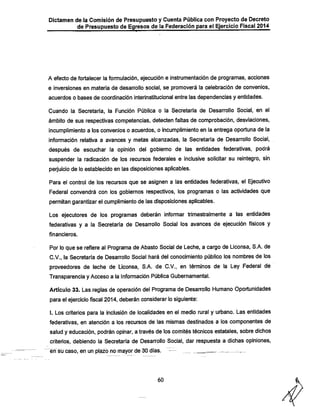 Dictamen de la Comisión de Presupuesto y Cuenta Pública con Proyecto de Decreto
de Presupuesto de Egresos de la Federación para el Ejercicio Fiscal 2014

A efecto de fortalecer la formulación, ejecución e instrumentación de programas, acciones
e inversiones en materia de desanrollo social, se promoverá la celebración de convenios,

acuerdos o bases de coordinación interinstitucional entre las dependencias y entidades.

Cuando la Secretaría, la Función Pública o la Secretaría de Desarrollo Social, en el
ámbito de sus respectivas competencias, detecten faltas de comprobación, desviaciones,

incumplimiento a los convenios o acuerdos, o incumplimiento en la entrega oportuna de la
información relativa a avances y metas alcanzadas, la Secretaría de Desarrollo Social,
después de escuchar la opinión del gobierno de las entidades federativas, podrá

suspender la radicación de los recursos federales e inclusive solicitar su reintegro, sin
perjuicio de lo establecido en las disposiciones aplicables.

Para el control de los recursos que se asignen a las entidades federativas, el Ejecutivo
Federal convendrá con los gobiernos respectivos, los programas o las actividades que
permitan garantizar el cumplimiento de las disposiciones aplicables.

Los ejecutores de los programas deberán informar trimestralmente a las entidades
federativas y a la Secretaría de Desarrollo Social los avances de ejecución físicos y
financieros.

Por lo que se refiere al Programa de Abasto Social de Leche, a cargo de Liconsa, S.A. de
C.V., la Secretaría de Desarrollo Social hará del conocimiento público los nombres de los

proveedores de leche de Liconsa, S.A. de C.V., en términos de la Ley Federal de
Transparencia y Acceso a la Información Pública Gubernamental.

Artículo 33. Las reglas de operación del Programa de Desarrollo Humano Oportunidades
para el ejerciciofiscal 2014, deberán considerar lo siguiente:

I. Los criterios para la inclusión de localidades en el medio rural y urbano. Las entidades
federativas, en atención a los recursos de las mismas destinados a los componentes de

salud y educación, podrán opinar, a través de los comités técnicos estatales, sobre dichos
criterios, debiendo la Secretaría de Desarrollo Social, dar respuesta a dichas opiniones,
^rf sü caso, en un plazo namayor de 30 días.

60

- -

—

 