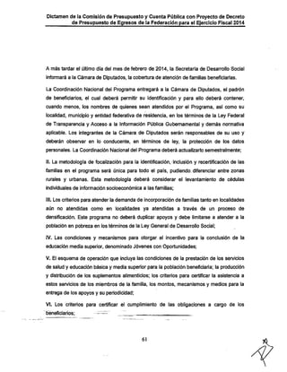 Dictamen de la Comisión de Presupuesto y Cuenta Pública con Proyecto de Decreto

de Presupuesto de Egresos de la Federación para el Ejercicio Fiscal 2014

A más tardar el último día del mes de febrero de 2014, la Secretaría de Desarrollo Social

informará a la Cámara de Diputados, la cobertura de atención de familias beneficiarías.
La Coordinación Nacional del Programa entregará a la Cámara de Diputados, el padrón

de beneficiarios, el cual deberá permitir su identificación y para ello deberá contener,
cuando menos, los nombres de quienes sean atendidos por el Programa, así como su

localidad, municipio y entidad federativa de residencia, en los términos de la Ley Federal
de Transparencia y Acceso a la Información Pública Gubernamental y demás normativa
aplicable. Los integrantes de la Cámara, de Diputados serán responsables de su uso y
deberán observar en lo conducente, en términos de ley, la protección de los datos
personales. La Coordinación Nacional del Programa deberá actualizarlo semestralmente;

II. La metodología de focalización para la identificación, inclusión y recertificación de las

familias en el programa será única para todo el país, pudiendo. diferenciar entre zonas
rurales y urbanas. Esta metodología deberá considerar el levantamiento de cédulas
individuales de información socioeconómica a las familias;

III. Los criterios para atender la demanda de incorporación de familias tanto en localidades
aún no atendidas como en localidades ya atendidas a través de un proceso de
densificación. Este programa no deberá duplicar apoyos y debe limitarse a atender a la
población en pobreza en los términos de la Ley General de Desarrollo Social;
IV. Las condiciones y mecanismos para otorgar el incentivo para la conclusión de la
educación media superior, denominado Jóvenes con Oportunidades;

V. El esquema de operación que incluya las condiciones de la prestación de los servicios
de salud y educación básica y media superior para la población beneficiaria; la producción
y distribución de los suplementos alimenticios; los criterios para certificar la asistencia a
estos servicios de los miembros de la familia, los montos, mecanismos y medios para la
entrega de los apoyos y su periodicidad;

VI. Los criterios para certificar el cumplimiento de las obligaciones a cargo de los
beneficiarios:

-

61

 