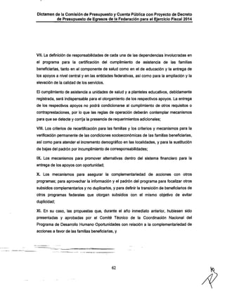 Dictamen de la Comisión de Presupuesto y Cuenta Pública con Proyecto de Decreto

de Presupuesto de Egresos de la Federación para el Ejercicio Fiscal 2014

Vil. La definición de responsabilidades de cada una de las dependencias involucradas en
el programa para la certificación del cumplimiento de asistencia de las familias
beneficiarías, tanto en el componente de salud como en el de educación y la entrega de

los apoyos a nivel central y en las entidades federativas, así como para la ampliación y la
elevación de la calidad de los servicios.

El cumplimiento de asistencia a unidades de salud y a planteles educativos, debidamente

registrada, será indispensable para el otorgamiento de los respectivos apoyos. La entrega
de los respectivos apoyos no podrá condicionarse al cumplimiento de otros requisitos o
contraprestaciones, por lo que las reglas de operación deberán contemplar mecanismos
para que se detecte y corrija la presencia de requerimientos adicionales:
VIII. Los criterios de recertificación para las familias y los criterios y mecanismos para la

verificación permanente de las condiciones socioeconómicas de las familias beneficiarlas,
así como para atender el incremento demográfico en las localidades, y para la sustitución
de bajas del padrón por incumplimiento de corresponsabilidades;

IX. Los mecanismos para promover alternativas dentro del sistema financiero para la
entrega de los apoyos con oportunidad;

X. Los mecanismos para asegurar la complementariedad de acciones con otros
programas; para aprovechar la información y el padrón del programa para focalizar otros

subsidios complementarios y no duplicarlos, y para definir la transición de beneficiarios de
otros programas federales que otorgan subsidios con el mismo objetivo de evitar
duplicidad;

XI. En su caso, las propuestas que, durante el año inmediato anterior, hubiesen sido
presentadas y aprobadas por el Comité Técnico de la Coordinación Nacional del
Programa de Desarrollo Humano Oportunidades con relación a la complementariedad de
acciones a favor de las familias beneficiarlas, y

62

 