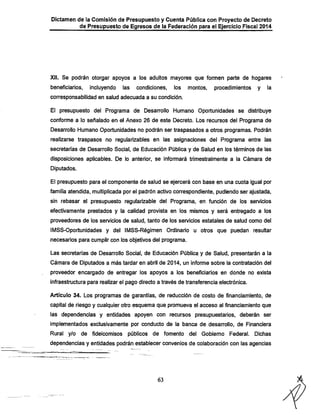Dictamen de la Comisión de Presupuesto y Cuenta Pública con Proyecto de Decreto
de Presupuesto de Egresos de la Federación para el Ejercicio Fiscal 2014

Xii. Se podrán otorgar apoyos a los adultos mayores que formen parte de hogares

beneficiarios,

incluyendo

las

condiciones,

los

montos,

procedimientos

y

la

corresponsabilidad en salud adecuada a su condición.

El presupuesto del Programa de Desarrollo Humano Oportunidades se distribuye
conforme a lo señalado en el Anexo 26 de este Decreto. Los recursos del Programa de
Desarrollo Humano Oportunidades no podrán ser traspasados a otros programas. Podrán

realizarse traspasos no regularizables en las asignaciones del Programa entre las
secretarías de Desarrollo Social, de Educación Pública y de Salud en los términos de las
disposiciones aplicables. De lo anterior, se informará trimestralmente a la Cámara de
Diputados.

El presupuesto para el componente de salud se ejercerá con base en una cuota igual por
familia atendida, multiplicada por el padrón activo correspondiente, pudiendo ser ajustada,

sin rebasar el presupuesto regularizable del Programa, en función de los servicios
efectivamente prestados y la calidad provista en los mismos y será entregado a los
proveedores de los servicios de salud, tanto de ios servicios estatales de salud como del

IMSS-Oportunidades y del IMSS-Régimen Ordinario u otros que puedan resultar
necesarios para cumplir con los objetivos del programa.

Las secretarías de Desarrollo Social, de Educación Pública y de Salud, presentarán a la
Cámara de Diputados a más tardar en abril de 2014, un informe sobre la contratación del
proveedor encargado de entregar los apoyos a los beneficiarios en donde no exista

infraestructura para realizar el pago directo a través de transferencia electrónica.

Artículo 34. Los programas de garantías, de reducción de costo de financiamiento, de
capital de riesgo y cualquier otro esquema que promueva el acceso al financiamiento que

las dependencias y entidades apoyen con recursos presupuestarios, deberán ser
implementados exclusivamente por conducto de la banca de desarrollo, de Financiera
Rural y/o de fideicomisos

públicos de fomento del Gobierno Federal. Dichas

dependencias y entidades podrán establecer convenios de colaboración con las agencias

63

 
