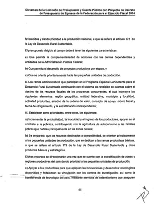Dictamen de la Comisión de Presupuesto y Cuenta Púbiica con Proyecto de Decreto

de Presupuesto de Egresos de la Federación para el Ejercicio Fiscal 2014

favorecidos y dando prioridad a la producción nacional, a que se refiere el articulo 178 de
la Ley de Desarrollo Rural Sustentable.

El presupuesto dirigido al campo deberá tener las siguientes características;
a) Que permita la complementariedad de acciones con las demás dependencias y
entidades de ia Administración Pública Federal;

b) Que permita el desarrollo de proyectos productivos por etapas, y
c) Que se oriente prioritariamente hacia las pequeñas unidades de producción.

II. Los ramos administrativos que participan en el Programa Especial Concurrente para el
Desarrollo Rural Sustentable continuarán con el sistema de rendición de cuentas sobre el

destino de los recursos fiscales de los programas concurrentes, el cual incorpora los

siguientes elementos; región geográfica, entidad federativa, municipio y localidad,
actividad productiva, eslabón de la cadena de valor, concepto de apoyo, monto fiscal y
fecha de otorgamiento, y la estratificación conrespondiente;
III. Establecer como prioridades, entre otras, las siguientes;

a) Incrementar la productividad, la inocuidad y el ingreso de los productores, apoyar en el
combate a la pobreza, contribuyendo con la agricultura de autoconsumo a las familias
pobres que habitan principalmente en las zonas rurales;

b) Se procurará que los recursos destinados a competitividad, se orienten principalmente
a las pequeñas unidades de producción, que se dedican a las ramas productivas básicas,
a que se refiere el articulo 179 de la Ley de Desarrollo Rural Sustentable y otros

productos básicos y estratégicos.
Dichos recursos se direccionarán una vez que se cuente con la estratificación de zonas y

regiones productivas del país dando prioridad a las pequeñas unidades de producción;
c) Apoyar a los productores para que apliquen las innovaciones y desarrollos tecnológicos

disponibles y fortalezcan su vinculación con los centros de investigación, asi como la
transferencia de tecnología del país, mediante servicios de eixtensionismo que aseguren

65

 