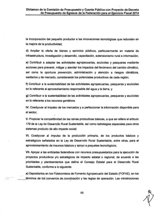 Dictamen de la Comisión de Presupuesto y Cuenta Pública con Proyecto de Decreto
de Presupuesto de Egresos de la Federación para el Ejercicio Fiscal 2014

la incorporación del pequeño productor a las innovaciones tecnológicas que redunden en
la mejora de la productividad;
d) Ampliar la oferta de bienes y servicios públicos, particularmente en materia de
infraestructura, investigación y desarrollo, capacitación, extensionismo rural e información;

e) Contribuir a adaptar las actividades agropecuarias, acuícoias y pesqueras mediante
acciones para prevenir, mitigar y atender los impactos del fenómeno del cambio climático,

así como la oportuna prevención, administración y atención a riesgos climáticos,
sanitarios y de mercado, considerando los potenciales productivos de cada región;
f) Contribuir a la sustentabilidad de las actividades agropecuarias, pesqueras y acuícoias

en lo referente al aprovechamiento responsable del agua y la tierra, y
g) Contribuir a la sustentabilidad de las actividades agropecuarias, pesqueras y acuícoias
en lo referente a los recursos genéticos.
IV. Coadyuvar al impulso de los mercados y a perfeccionar la información disponible para
el sector;

V. Propiciar la competitividad de las ramas productivas básicas, a que se refiere el artículo
179 de la Ley de Desarrollo Rural Sustentable, así como estrategias especiales para otros

sistemas producto de alto impacto social;
VI. Coadyuvar al impulso de la producción primaria, de los productos básicos y
estratégicos señalados en la Ley de Desarrollo Rural Sustentable, entre otros, para el
aprovisionamiento de insumos básicos y apoyo a paquetes tecnológicos;

VII. Apoyar a las entidades federativas con recursos presupuestarios para la ejecución de
proyectos productivos y/o estratégicos de impacto estatal o regional, de acuerdo a las

prioridades y planteamientos que defina el Consejo Estatal para el Desarrollo Rural
Sustentable, conforme a lo siguiente:
a) Depositarios en los Fideicomisos de Fomento Agropecuario del Estado (FOFAE), en los

Jérmínos dé lo^onveníos de.coordinación y las reglas de operación. Las ministraciones

66

 