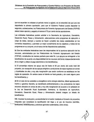 Dictamen de la Comisión de Presupuesto y Cuenta Pública con Proyecto de Decreto
de Presupuesto de Egresos de la Federación para el Ejercicio Fiscal 2014

que se acuerden no rebasen al período marzo a agosto, en el entendido de que una vez

depositada la primera aportación, para que el Gobierno Federal pueda depositar la
segunda y subsecuentes, los Fideicomisos de Fomento Agropecuario del Estado (FOFAE)
deben haber ejercido y pagado al menos el 70 por ciento de las aportaciones.

Las entidades federativas podrán solicitar a la Secretaría de Agricultura, Ganadería,
Desarrollo Rural, Pesca y Alimentación, adecuaciones entre programas de ejecución a
cargo de éstas, siempre y cuando se hayan cumplido las metas establecidas en los

convenios respectivos, y permitan un mejor cumplimiento de los objetivos y metas de los
programas en su conjunto, en el marco de las disposiciones aplicables;

b) Que las entidades federativas sean las responsables de la oportuna ejecución de los
recursos, administrados por los Fideicomisos de Fomento Agropecuario del Estado

(FOFAE), constituidos de manera paritaria para este fin. Los apoyos se entregarán a los
beneficiarios de acuerdo a la disponibilidad de los recursos del fondo independientemente
de su origen y utilizar el pago electrónico a los beneficiarios;
c) El porcentaje máximo de apoyo sea de hasta el 50 por ciento del costo total del
proyecto, con excepción de los apoyos dirigidos a productores de bajos ingresos en zonas
y localidades de alta y muy alta marginaclón que serán conforme se establezca en las

reglas de operación. En ambos casos el trámite se hará gratuito y sin costo alguno para
los beneficiarios, y

d) En el caso de los subsidios a energéticos como energía eléctrica, diésel agropecuario,
marino y gasolina ribereña, se beneficiará preferentemente a los productores de bajos
recursos ubicados en zonas de alta y muy alta marginaclón de acuerdo a lo señalado en

la Ley de Desarrollo Rural Sustentable. Asimismo, la Secretaría de Agricultura,
Ganadería, Desarrollo Rural, Pesca y Alimentación deberá integrar un listado de
beneficiarios.

VIII. Impulsar la producción y productividad en el sector mediante el fomento de proyectos

integrales que consideren la tecnificación del riego y el uso de insumos (semillas,

fertilizantesTbiofértilizantes y prácticas agrícolas sustentables, entre otros);

67

 