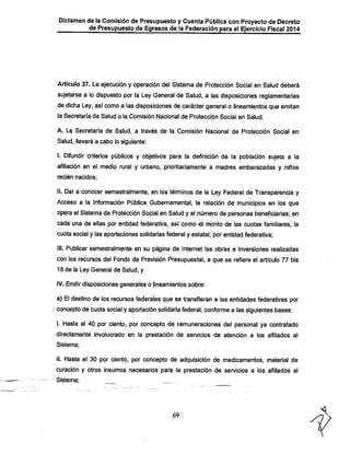 Dictamen de la Comisión de Presupuesto y Cuenta Pública con Proyecto de Decreto
de Presupuesto de Egresos de la Federación para el Ejercicio Fiscal 2014

Artículo 37. La ejecución y operación dei Sistema de Protección Social en Salud deberá

sujetarse a lo dispuesto por la Ley General de Salud, a las disposiciones reglamentarias
de dicha Ley, así como a las disposiciones de caráctergeneral o lineamientos que emitan
la Secretaría de Salud o la Comisión Nacional de Protección Social en Salud.
A. La Secretaría de Salud, a través de la Comisión Nacional de Protección Social en

Salud, llevará a cabo lo siguiente;

I. Difundir criterios púbiicos y objetivos para la definición de la población sujeta a la

afiliación en el medio rurai y urbano, prioritariamente a madres embarazadas y niños
recién nacidos;

II. Dar a conocer semestraimente, en los términos de la Ley Federal de Transparencia y
Acceso a la información Pública Gubernamental, la relación de municipios en ios que
opera ei Sistema de Protección Social en Salud y el número de personas beneficiarías, en
cada una de ellas por entidad federativa, así como el monto de las cuotas familiares, la

cuota social y las aportaciones solidarias federal y estatal, por entidad federativa;
III. Publicar semestraimente en su página de internet las obras e inversiones realizadas

con los recursos del Fondo de Previsión Presupuestai, a que se refiere ei artículo 77 bis
18 de la Ley General de Salud, y

IV. Emitir disposiciones generales o lineamientos sobre:

a) El destino de los recursos federales que se transfieran a las entidades federativas por
concepto de cuota social y aportación solidariafederal, conforme a las siguientes bases:

i. Hasta el 40 por ciento, por concepto de remuneraciones dei personal ya contratado
directamente invoiucrado en la prestación de servicios de atención a ios afiliados ai
Sistema;

ii. Hasta el 30 por ciento, por concepto de adquisición de medicamentos, material de
curación y otros insumos necesarios para la prestación de servicios a ios afiliados al
Sistema;

69

 