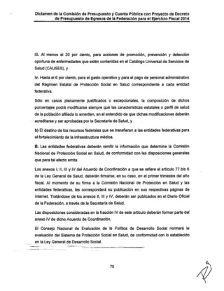 Dictamen de la Comisión de Presupuesto y Cuenta Pública con Proyecto de Decreto
de Presupuesto de Egresos de la Federación para el Ejercicio Fiscal 2014

üi. Al menos el 20 por ciento, para acciones de promoción, prevención y detección
oportuna de enfermedades que estén contenidas en el Catálogo Universal de Servicios de
Salud (CAUSES), y
iv. Hasta el 6 por ciento, para el gasto operativo y para el pago de personal administrativo
del Régimen Estatal de Protección Social en Salud correspondiente a cada entidad
federativa.

Sólo en casos plenamente justificados o excepcionales, la composición de dichos

porcentajes podrá modificarse siempre que las características estatales o perfil de salud
de la población afiliada lo ameriten, en el entendido de que diciias modificaciones deberán
acreditarse y ser aprobadas por la Secretaria de Salud, y
b) El destino de los recursos federales que se transfieran a las entidades federativas para
el fortalecimiento de la infraestructura médica.

B. Las entidades federativas deberán remitir la información que determine la Comisión

Nacional de Protección Social en Salud, de conformidad con las disposiciones generales
que para tal efecto emita.

Los anexos I, II, III y IV del Acuerdo de Coordinación a que se refiere el articulo 77 bis 6
de la Ley General de Salud, deberán firmarse, en su caso, en el primer trimestre del año
fiscal. Al momento de su firma a la Comisión Nacional de Protección en Salud y las

entidades federativas, les corresponderá su publicación en sus respectivas páginas de
Internet. Tratándose de los anexos II, III y IV, deberán ser publicados en el Diario Oficial
de la Federación, a través de la Secretaria de Salud.

Las disposiciones consideradas en la fracción IVde este artículo deberán formar parte del
anexo IV de dicho Acuerdo de Coordinación.

El Consejo Nacional de Evaluación de la Política de Desarrollo Social normará la
evaluación del Sistema de Protección Social en Salud, de conformidad con lo establecido

en la Ley General de Desarrollo Social.

70

 