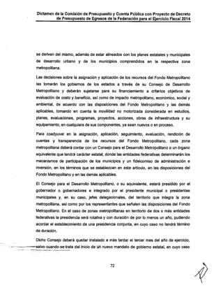 Dictamen de la Comisión de Presupuesto y Cuenta Pública con Proyecto de Decreto
de Presupuesto de Egresos de la Federación para el Ejercicio Fiscal 2014

se deriven del mismo, además de estar alineados con los planes estatales y municipales
de desarrollo urbano y de los municipios comprendidos en la respectiva zona
metropolitana.

Las decisiones sobre la asignación y aplicación de los recursos del Fondo Metropolitano
las tomarán los gobiernos de los estados a través de su Consejo de Desarrollo
Metropolitano y deberán sujetarse para su financiamiento a criterios objetivos de
evaluación de costo y beneficio, así como de impacto metropolitano, económico, social y

ambiental, de acuerdo con las disposiciones del Fondo Metropolitano y las demás
aplicables, tomando en cuenta la movilidad no motorizada considerada en estudios,

planes, evaluaciones, programas, proyectos, acciones, obras de infraestructura y su
equipamiento, en cualquiera de sus componentes, ya sean nuevos o en proceso.
Para coadyuvar en la asignación, aplicación, seguimiento, evaluación, rendición de
cuentas y transparencia de los recursos del

Fondo Metropolitano, cada zona

metropolitana deberá contar con un Consejo para el Desarrollo Metropolitano o un órgano
equivalente que tendrá carácter estatal, donde las entidades federativas determinarán los

mecanismos de participación de los municipios y un fideicomiso de administración e
inversión, en los términos que se establezcan en este artículo, en las disposiciones del
Fondo Metropolitano y en las demás aplicables.

El Consejo para el Desarrollo Metropolitano, o su equivalente, estará presidido por el
gobernador o gobernadores e integrado por el presidente municipal o presidentes

municipales y, en su caso, jefes delegacionales, del territorio que integra la zona
metropolitana, así como por los representantes que señalen las disposiciones del Fondo
Metropolitano. En el caso de zonas metropolitanas en territorio de dos o más entidades
federativas la presidencia será rotativa y con duración de por lo menos un año, pudiendo
acordar el establecimiento de una presidencia conjunta, en cuyo caso no tendrá término
de duración.

Dicho Consejo deberá quedar instalado a más tardar el tercer mes del año de ejercicio,
-salvo-cuando-se-trate del inicio de urT nuevo mandato de gobierno estatal, en cuyo caso

72

 