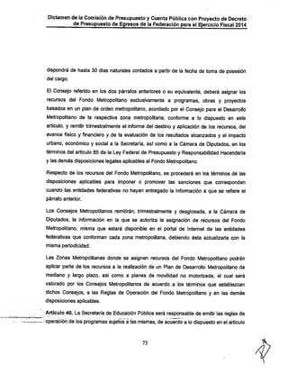 Dictamen de la Comisión de Presupuestoy Cuenta Pública con Proyecto de Decreto
de Presupuesto de Egresos de la Federación para el Ejercicio Fiscal 2014

dispondrá de fiasta 30 días naturales contados a partir de la fecha de toma de posesión
del cargo.

El Consejo referido en los dos párrafos anteriores o su equivalente, deberá asignar los
recursos del Fondo Metropolitano exclusivamente a programas, obras y proyectos
basados en un plan de orden metropolitano, acordado por el Consejo para el Desarrollo
Metropolitano de la respectiva zona metropolitana, conforme a lo dispuesto en este
artículo, y remitir trimestralmente el informe del destino y aplicación de los recursos, del
avance físico y financiero y de la evaluación de los resultados alcanzados y el impacto
urbano, económico y social a la Secretaría, así como a la Cámara de Diputados, en los
términos del artículo 85 de la Ley Federal de Presupuesto y Responsabilidad Hacendaría
y las demás disposiciones legales aplicables al Fondo Metropolitano.
Respecto de los recursos del Fondo Metropolitano, se procederá en los términos de las

disposiciones aplicables para imponer o promover las sanciones que correspondan
cuando las entidades federativas no hayan entregado la información a que se refiere el
párrafo anterior.

Los Consejos Metropolitanos remitirán, trimestralmente y desglosada, a la Cámara de
Diputados, la infonnación en la que se autoriza la asignación de recursos del Fondo
Metropolitano, misma que estará disponible en el portal de Internet de las entidades
federativas que conforman cada zona metropolitana, debiendo ésta actualizarla con la
misma periodicidad.

Las Zonas Metropolitanas donde se asignen recursos del Fondo Metropolitano podrán
aplicar parte de los recursos a la realización de un Plan de Desarrollo Metropolitano de
mediano y largo plazo, así como a planes de movilidad no motorizada, el cual será

valorado por los Consejos Metropolitanos de acuerdo a los términos que establezcan
dichos Consejos, a las Reglas de Operación del Fondo Metropolitano y en las demás
disposiciones aplicables.

Artículo 40. La Secretaría de Educación Púbíi^a será responsable de emitir las reglas de
operación de los programas sujetos a ías mismas, de acuerdo a lo dispuesto en el artículo

73

 