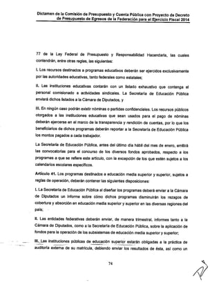 Dictamen de la Comisión de Presupuesto y Cuenta Púbiica con Proyecto de Decreto
de Presupuesto de Egresos de la Federación para el Ejercicio Fiscal 2014

77 de la Ley Federal de Presupuesto y Responsabilidad Hacendarla, las cuales
contendrán, entre otras reglas, las siguientes:

I. Los recursos destinados a programas educativos deberán ser ejercidos exclusivamente
por las autoridades educativas, tanto federales como estatales:

II. Las instituciones educativas contarán con un listado exhaustivo que contenga el
personal comisionado a actividades sindicales. La Secretaria de Educación Pública

enviará dichos listados a la Cámara de Diputados, y

III. En ningún caso podrán existir nóminas o partidas confidenciales. Los recursos públicos
otorgados a las instituciones educativas que sean usados para el pago de nóminas
deberán ejercerse en el marco de la transparencia y rendición de cuentas, por lo que los
beneficiarios de dichos programas deberán reportar a la Secretarla de Educación Pública
los montos pagados a cada trabajador.

La Secretaría de Educación Pública, antes del último dia hábil del mes de enero, emitirá
las convocatorias para el concurso de los diversos fondos aprobados, respecto a los
programas a que se refiere este articulo, con la excepción de los que estén sujetos a los
calendarios escolares específicos.

Artículo 41. Los programas destinados a educación media superior y superior, sujetos a
reglas de operación, deberán contener las siguientes disposiciones:
I. La Secretaría de Educación Pública al diseñar los programas deberá enviara la Cámara

de Diputados un informe sobre cómo dichos programas disminuirán los rezagos de
cobertura y absorción en educación media superior ysuperior en las diversas regiones del
país;

II. Las entidades federativas deberán enviar, de manera trimestral, informes tanto a la

Cámara de Diputados, como a la Secretaría de Educación Pública, sobre la aplicación de
fondos para la operación de los subsistemas de educación media superior y superior;

lillas instituciones públicas de educación superior estarán obligadas a la práctica de
auditoi-íá externa de su matrícula, debiendo enviar los resultados de ésta, asi como un

74

 