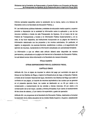 Dictamen de la Comisión de Presupuesto y Cuenta Pública con Proyecto de Decreto

de Presupuesto de Egresos de la Federación para el Ejercicio Fiscal 2014

informe semestral específico sobre la ampliación de la misma, tanto a la Cámara de
Diputados como a la Secretaría de Educación Pública, y
IV. Las instituciones públicas federales y estatales de educación media superior y superior

pondrán a disposición de la sociedad la infonnacíón sobre la aplicación y uso de los
recursos recibidos a través de este Presupuesto de Egresos. En el marco de la Ley

Federal de Transparencia y Acceso a la Información Pública Gubernamental y, en su
caso, la ley local respectiva, las instituciones incorporarán en su página de Internet la
información relacionada con los proyectos y los montos autorizados. En particular, el

registro, la asignación, los avances técnicos, académicos o ambos, y el seguimiento del
ejercicio de recursos, manteniendo la información actualizada con periodicidad trimestral.
La información a que se refiere este artículo deberá estar disponible de manera

permanente y actualizada en la página de Internet de la Secretaría de Educación Pública,
la cual deberá enviar dicha información a la Secretaría de manera trimestral.

TÍTULO QUINTO
OTRAS DISPOSICIONES PARA EL EJERCICIO FISCAL

CAPÍTULO ÚNICO

Artículo 42. Con el objeto de impulsar la cultura del pago por suministro de agua en
bloque en los Distritos de Riego y mejorar la infraestructura de riego, el Ejecutivo Federal,
a través de la Comisión Nacional del Agua, devolverá a los Distritos de Riego que estén al
corriente en sus pagos, un importe de recursos equivalente a las cuotas que se generen

en el presente ejercicio fiscal, los cuales se destinarán en un 65 por ciento a la
conservación y mantenimiento de los canales y drenes menores; 25 por ciento a la

conservación de la red mayor, canales y drenes principales; 8 por ciento al mantenimiento
de las obras de cabeza, y 2 por ciento a la supen/lsión y gasto de operación.
Artículo 43; Los programas de la Secretaría de Educación Pública, destinados a fomentar
la expansión de la oferta educativa de los niveles Media Superior y Superior, establecerán

75

 