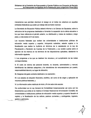 Dictamen de la Comisión de Presupuesto y Cuenta Pública con Proyecto de Decreto
de Presupuesto de Egresos de la Federación para el Ejercicio Fiscal 2014

mecanismos que permitan disminuir el rezago en el índice de cobertura en aquellas
entidades federativas que estén por debajo del promedio nacional.
La Secretaría de Educación Pública deberá informar a la Cámara de Diputados, sobre la
estructura de los programas destinados a fomentar la expansión de la oferta educativa a

los que hace referencia el párrafo anterior, su distribución y metas de mediano y largo
plazo, a más tardar el 31 de marzo.

Los recursos federales que reciban las universidades e instituciones públicas de

educación media superior y superior, incluyendo subsidios, estarán sujetos a la
fiscalización que realice la Auditoría en términos de lo establecido en la Ley de
Fiscalización y Rendición de Cuentas de la Federación, y se rendirá cuenta sobre el
ejercicio de los mismos en los términos de las disposiciones aplicables, detallando la
información siguiente:

I. Los programas a los que se destinen los recursos y el cumplimiento de las metas
correspondientes;

II. El costo de nómina del personal docente, no docente, administrativo y manual,
identificando las distintas categorías y los tabuladores de remuneraciones por puesto,
responsabilidad laboral y su lugar de ubicación;
III. Desglose del gasto corriente destinado a su operación;
IV. Los estados de situación financiera, analítico, así como el de origen y aplicación de
recursos públicos federales, y
V. La información sobre matrícula de inicio y fin de cada ciclo escolar.

De conformidad con la Ley General de Contabilidad Gubernamental, así como con los
lineamientos que emita en la materia el Consejo Nacional de Armonización Contable, las
universidades e instituciones públicas de educación media superior y superior llevarán el
registro y la fiscalización de los activos, pasivos corrientes y contingentes, ingresos,
gastos y patrimonio.

76

 