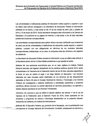 Dictamen de la Comisión de Presupuesto y Cuenta Pública con Proyecto de Decreto

de Presupuesto de Egresos de la Federación para el Ejercicio Fiscal 2014

Las universidades e instituciones públicas de educación media superior y superior a que

se refiere este artículo entregarán a la Secretaría de Educación Pública la información
señalada en el mismo, a más tardar el día 15 de los meses de abril, julio y octubre de

2014 y 15 de enero de 2015. Diclia Secretaria entregará esta información a la Cámara de
Diputados y la publicará en su página de Internet, a más tardar a los 30 días naturales
posteriores al periodo correspondiente.

Las autoridades correspondientes para aplicar dichos recursos verificarán que el personal
de cada una de las universidades e instituciones de educación media superior y superior

públicas, cumplan con sus obligaciones en términos de los contratos laborales
correspondientes realizándose, en su caso, la compulsa entre las nóminas y los registros
de asistencia.

La Secretaría de Educación Pública enviará la información a que se refiere este artículo a
la Secretaría dentro de los 10 días liábiles posteriores a que aquélla la reciba.

Artículo 44. Las sanciones económicas que, en su caso, aplique el Instituto Federal

Electoral derivado del régimen disciplinario de los partidos políticos durante 2014, serán
concentradas a la Tesorería de la Federación dentro de los 30 días naturales siguientes a

la fecha en que se realice el pago o se haga efectivo el descuento. Los recursos

obtenidos por este concepto serán destinados en los términos de las disposiciones
aplicables al Ramo 38 para el Consejo Nacional de Ciencia y Tecnología y los Centros
Públicos de Investigación y deberán destinarse a actividades sustantivas y proyectos
científicos: dichos recursos no podrán ejercerse en servicios personales y su ejercicio y
destino deberá reportarse en los Informes Trimestrales.

Asimismo, los recursos a que se refiere el párrafo séptimo del artículo 1® de la Ley de

Ingresos de la Federación para el Ejercicio Fiscal de 2014, serán aplicados en los
proyectos y programas de ciencia y tecnología establecidos en el presente Decreto,
incluyendo los relativos a la materia de hidrocarburos.

Artículo 45. El Ejecutivo Federal, por conducto de la Secretaría, con la participación que

-corresponda al Consejo Nacional de Armonización Contable, establecerá los términos y

77

 