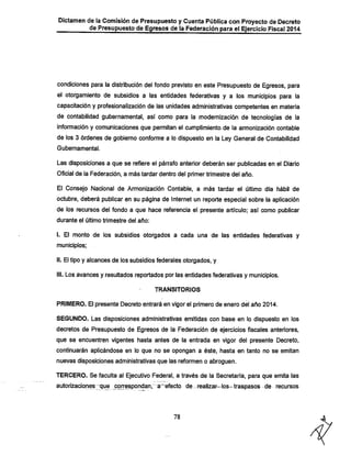 Dictamen de la Comisión de Presupuesto y Cuenta Pública con Proyecto de Decreto
de Presupuesto de Egresos de la Federación para el Ejercicio Fiscal 2014

condiciones para la distribución del fondo previsto en este Presupuesto de Egresos, para
el otorgamiento de subsidios a las entidades federativas y a los municipios para la
capacitación y profesionalización de las unidades administrativas competentes en materia
de contabilidad gubernamental, así como para la modernización de tecnologías de la
información y comunicaciones que permitan el cumplimiento.de la armonización contable
de los 3 órdenes de gobierno conforme a lo dispuesto en la Ley General de Contabilidad
Gubernamental.

Las disposiciones a que se refiere el párrafo anterior deberán ser publicadas en el Diario
Oficial de la Federación, a más tardar dentro del primer trimestre del año.
El Consejo Nacional de Armonización Contable, a más tardar el último día hábil de

octubre, deberá publicar en su página de Internet un reporte especial sobre la aplicación
de los recursos del fondo a que hace referencia el presente artículo; así como publicar
durante el último trimestre del año:

I. El monto de los subsidios otorgados a cada una de las entidades federativas y
municipios;

II. El tipo y alcances de los subsidios federales otorgados, y
III. Los avances y resultados reportados por las entidades federativas y municipios.
TRANSITORIOS

PRIMERO. El presente Decreto entrará en vigor el primero de enero del año 2014.

SEGUNDO. Las disposiciones administrativas emitidas con base en lo dispuesto en los
decretos de Presupuesto de Egresos de la Federación de ejercicios fiscales anteriores,
que se encuentren vigentes hasta antes de la entrada en vigor del presente Decreto,

continuarán aplicándose en lo que no se opongan a éste, hasta en tanto no se emitan
nuevas disposiciones administrativas que las reformen o abroguen.

TERCERO. Se faculta al Ejecutivo Federal, a través de la Secretaría, para que emita las

autorizacionesjque correspondanr^a~efecto de realizar—los-traspasos de recursos

78

 