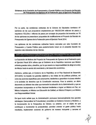 Dictamen de la Comisión de Presupuesto y Cuenta Pública con Proyecto de Decreto
de Presupuesto de Egresos de la Federación para el Ejercicio Fiscal 2014

Por su parte, las comisiones ordinarias de la Cámara de Diputados remitieron 47
opiniones en ias que propusieron ampliaciones por 106,022.244 millones de pesos y

requirieron 722,234.4 millones de pesos por concepto de proyectos de inversión; en 18

de las opiniones se presentaron propuestas de modificaciones al Proyecto de Decreto de
Presupuesto de Egresos de la Federación para el Ejercicio Fiscal 2014.

Las opiniones de las comisiones ordinarias fueron valoradas por esta Comisión de
Presupuesto y Cuenta Pública para posteriormente incluir en el presente Decreto los
aspectos más relevantes de las mismas.
ílftÑííLiaSiESRÉCÍlRllClÓTíí^M'ÓR^GiONilíEidOS:^^

•La Exposición de Motivos del Proyecto de Presupuesto de Egresos de la Federación para
el Ejercicio. Fiscal 2014 afirma que el Gobierno de la República reconoce que México

enfrenta grandes retosy desafíos, porlo que asume su responsabilidad de dirigir el mmbo
de México hacia la senda del crecimiento y del desarrollo económico.

Asimismo, señala que, el Gobierno de la República, en el Plan Nacional de Desarrollo
2013-2018, ha trazado los grandes objetivos y las metas de las políticas públicas, así

como las acciones específicas para alcanzarlos, tendientes a garantizar el acceso efectivo
a la sociedad de derechos que la Constitución reconoce. Para lo anterior, en dicho
documento se delinean las rutas que normarán la actuación de la Administración y que se

encuentran incorporadas en el Plan Nacional tendientes a lograr un México en Paz, un
México Incluyente, un México con Educación de Calidad, un México Próspero y un Mé)dco
con Responsabilidad Global.

De igual modo señala que, la Administración promueve transversalmente tres grandes
estrategias: Democratizar la Productividad, consolidar un Gobierno Cercano y Moderno, y
ía incorporación de la Perspectiva de Género. Lo anterior, con el objeto de que
contribuyan a incrementar la productividad, permitan orientar el gasto público hacia
resultados, implementen acciones de gobierno de manera incluyente y cercana al

XI

 