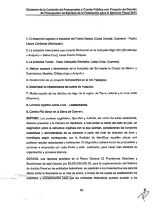 Dictamen de la Comisión de Presupuesto y Cuenta Pública con Proyecto de Decreto

de Presupuesto de Egresos de la Federación para el Ejercicio Fiscal 2014

1. El desarrollo logístico e industrial del Puerto Balsas (Costa Grande, Guerrero) - Puerto
Lázaro Cárdenas (Michoacán).

2. La autopista Intercostera que conecte Michoacán en la Autopista Siglo XXI (Zihuatanejo
- Acapulco - Salina Cruz), hasta Puerto Chiapas.
3. La autopista Puebla - Tlapa- Marquelia (Montaña, Costa Chica, Guerrero).

4. Mejorar accesos y libramientos de la Autopista del Sol desde la Ciudad de México y
Cuernavaca, Morelos, Chilpancingo y Acapulco.

5. Construcción de un proyecto hidroeléctrico en el Río Papagayo.
6. Modernizar la infraestructura del puerto de Acapulco.

7. "Modernización de los distritos de riego de la región de Tien^a caliente y la zona norte
(Guerrero).

8. Corredor logístico Salina Cruz - Coatzacoalcos.

9. Camino Filo Mayor en la Sierra de Guerrero.

SÉPTIMO. Los poderes Legislativo. Ejecutivo y Judicial, así como los entes autónomos,
deberán presentar a la Cámara de Diputados, a más tardar el último día hábil de julio, un

diagnóstico sobre la estructura orgánica con la que cuentan, considerando las funciones
sustantivas y administrativas de su personal a partir del nivel de dirección de área u
homólogos según corresponda, con la finalidad de identificar aquellas plazas que
pudieran resultar redundantes o ineficientes. El diagnóstico deberá incluir las propuestas y

acciones a emprender por cada Poder y ente autónomo, para hacer más eficiente su
organización y procesos internos.

OCTAVO. Los recursos previstos en el Ramo General 23 Provisiones Salariales y
Económicas de este Decreto por $5,000,000,000.00, para la implementación del Sistema
de Justicia Penal en las entidades federativas, se sujetarán a los lineamientos que para tal
efecto emita ía Secretaría en el mes de enero, a través de los cuales se establecerán los

requisitos y iSrócéffímiénFós'payáj

federativas puedan acceder a los

80

 