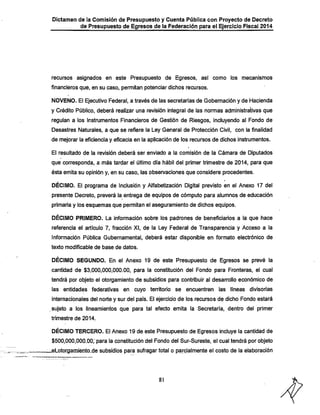 Dictamen de la Comisión de Presupuesto y Cuenta Pública con Proyecto de Decreto

^ Presupuesto de Egresos de la Federación para el Ejercicio Fiscal 2014

recursos asignados en este Presupuesto de Egresos, así como los mecanismos

financieros que, en su caso, permitan potenciar dichos recursos.
NOVENO. El Ejecutivo Federal, a través de las secretarías de Gobernación y de Hacienda
y Crédito Público, deberá realizar una revisión integral de las normas administrativas que
regulan a los Instrumentos Financieros de Gestión de Riesgos, incluyendo al Fondo de
Desastres Naturales, a que se refiere la Ley General de Protección Civil, con la finalidad
de mejorar la eficiencia y eficacia en la aplicación de los recursos de dichos instrumentos.
El resultado de la revisión deberá ser enviado a la comisión de la Cámara de Diputados

que corresponda, a más tardar el último día hábil del primer trimestre de 2014, para que
ésta emita su opinión y, en su caso, las observaciones que considere procedentes.

DÉCIMO. El programa de Inclusión y Alfabetización Digital previsto en el Anexo 17 del
presente Decreto, preverá la entrega de equipos de cómputo para alumnos de educación
primaria y los esquemas que permitan el aseguramiento de dichos equipos.

DÉCIIVIO PRIMERO. La información sobre los padrones de beneficiarios a la que hace
referencia el artículo 7, fracción XI, de la Ley Federal de Transparencia y Acceso a la
Información Pública Gubernamental, deberá estar disponible en formato electrónico de
texto modificable de base de datos.

DÉCIMO SEGUNDO. En el Anexo 19 de este Presupuesto de Egresos se prevé la
cantidad de $3,000,000,000.00, para la constitución del Fondo para Fronteras, el cual

tendrá por objeto el otorgamiento de subsidios para contribuir al desarrollo económico de
las entidades federativas en cuyo territorio se encuentren las líneas divisorias

internacionales del norte y sur del país. El ejercicio de los recursos de dicho Fondo estará
sujeto a los lineamientos que para tal efecto emita la Secretaría, dentro del primer
trimestre de 2014.

DÉCIMO TERCERO. El Anexo 19 de este Presupuesto de Egresos incluye la cantidad de
$500,000,000.00,^para la constitución del Fondo del Sur-Sureste, el cual tendrá por objeto
^eLotorgamiento.de subsidios para sufragar total o paidalmente el costo de la elaboración

81

 