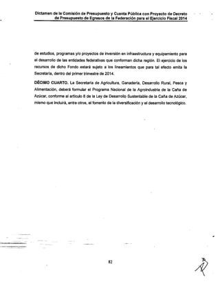 Dictamen de la Comisión de Presupuesto y Cuenta Pública con Proyecto de-Decreto
de Presupuesto de Egresos de la Federación para el Ejercicio Fiscal 2014

de estudios, programas y/o proyectos de Inversión en infraestructura y equipamiento para
el desarrollo de las entidades federativas que conforman dicha región. El ejercicio de los
recursos de dicho Fondo estará sujeto a los lineamientos que para tal efecto emita la
Secretaría, dentro del primer trimestre de 2014.

DÉCIMO CUARTO. La Secretaría de Agricultura, Ganadería, Desarrollo Rural, Pesca y
Alimentación, deberá formular el Programa Nacional de la Agroindustrla de la Caña de
Azúcar, conforme al artículo 8 de la Ley de Desarrollo Sustentable de la Caña de Azúcar,

mismo que incluirá, entre otros, el fomento de la diversificación y el desarrollo tecnológico.

82

 