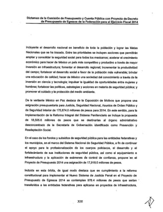 Dictamen de la Comisión de Presupuestoy Cuenta Pública con Proyecto de Decreto
de Presupuesto de Egresos de la Federación para el Ejercicio Fiscal 2014

incluyente el desarrollo nacional en beneficio de toda ia población y lograr las Metas
Nacionales que se ha trazado. Entre las prioridades se incluyen acciones que permitirán
ampliar y consolidar ia seguridad social para todos los mexicanos; acelerar el crecimiento

económico para hacer de IWéxico un país más competitivo y productivo a través de mayor
inversión en infraestructura; fomentar el desarrollo regional; incrementar ia productividad
del campo; fortalecer el desarrollo social a favor de la población más vulnerable; brindar
una educación de calidad; hacer de México una sociedad del conocimiento a través de la

inversión en ciencia y tecnología; impulsar la igualdad de oportunidades entre mujeres y
hombres; fortalecer las políticas, estrategias y acciones en materia de seguridad pública; y
promover el cuidado y la protección del medio ambiente.

De la vertiente México en Paz destaca de la Exposición de IVIotivos que propone una
asignación presupuestaría para Justicia, Seguridad Nacional, Asuntos de Orden Público y
de Seguridad Interior de 175,874.0 millones de pesos para 2014. En este sentido, para la
implementación de la Reforma Integral del Sistema Penitenciario se incluye la propuesta
de

18,505.6 millones de

pesos que se destinarían al órgano

administrativo

desconcentrado de la Secretaría de Gobernación identificado como Prevención y
Readaptación Social.

En el caso de ios fondos y subsidios de seguridad pública para las entidades federativas y
los municipios, en el marco del Sistema Nacional de Seguridad Pública, a fin de continuar

el apoyo para la profesionaiización de los cuerpos policiacos, el desarrollo y el

fortalecimiento de sus instituciones de seguridad pública, así como el equipamiento e
infraestructura y la aplicación de exámenes de control de confianza, propone en el
Proyecto de Presupuesto 2014 una asignación de 17,918.0 millones de pesos.
Incluida en esta órbita, de igual modo destaca que en cumplimiento a la reforma
constitucional para implementar el Nuevo Sistema de Justicia Penal en el Proyecto de

Presupuesto de Egresos 2014 se contemplan 976.4 millones de pesos que serían
transferidos a las entidades federativas para aplicarse en proyectos de infraestructura,

XIII

 
