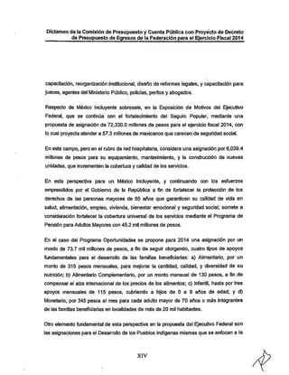 Dictamen de la Comisión de Presupuesto y Cuenta Púbiica con Proyecto de Decreto
de Presupuesto de Egresos de la Federación para el Ejercicio Fiscal 2014

capacitación, reorganización Institucional, diseño de reformas legales, y capacitación para
jueces, agentes del IVIinisterío Público, policías, peritos y abogados.
Respecto de México Incluyente sobresale, en la Exposición de Motivos del Ejecutivo

Federal, que se continúa con el fortalecimiento del Seguro Popular, mediante una
propuesta de asignación de 72,330.0 millones de pesos para el ejercicio fiscal 2014, con

lo cual proyecta atender a 57.3 millones de mexicanos que carecen de seguridad social.
En este campo, pero en el rubro de red hospitalaria, considera una asignación por 6,039.4

millones de pesos para su equipamiento, mantenimiento, y la construcción de nuevas
unidades, que incrementen la cobertura y calidad de los servicios.
En esta perspectiva para un México Incluyente, y continuando con los esfuerzos
emprendidos por el Gobierno de la República a fin de fortalecer la protección de los

derechos de las personas mayores de 65 años que garanticen su calidad de vida en

salud, alimentación, empleo, vivienda, bienestar emocional y seguridad social; somete a
consideración fortalecer la cobertura universal de los servicios mediante el Programa de
Pensión para Adultos Mayores con 45.2 mil millones de pesos.

En el caso del Programa Oportunidades se propone para 2014 una asignación por un
monto de 73.7 mil millones de pesos, a fin de seguir otorgando, cuatro tipos de apoyos
fundamentales para el desarrollo de las familias beneficiarías; a) Alimentario, por un

monto de 315 pesos mensuales, para mejorar la cantidad, calidad, y diversidad de su
nutrición: b) Alimentario Complementario, por un monto mensual de 130 pesos, a fin de
compensar el alza internacional de los precios de los alimentos: c) Infantil, hasta por tres

apoyos mensuales de 115 pesos, cubriendo a hijos de O a 9 años de edad; y d)
Monetario, por 345 pesos al mes para cada adulto mayor de 70 años o más integrantes
de las familias beneficiarías en localidades de más de 20 mil habitantes.

Otro elemento fundamental de esta perspectiva en la propuesta del Ejecutivo Federal son
las asignaciones para el Desarrollo de los Pueblos Indígenas mismas que se enfocan a la

XIV

 