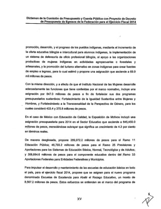 Dictamen de la Comisión de Presupuesto y Cuenta Públicacon Proyecto de Decreto
de Presupuesto de Egresos de ia Federación para ei Ejercicio Fiscal 2014

promoción, desarrollo, y el progreso de los pueblos indígenas, mediante, ei incremento de

la oferta educativa bilingüe e interculturai para alumnos indígenas, la implementadón de
un sistema de defensoría- de oficio profesional bilingüe, el apoyo a las organizaciones

productivas de mujeres indígenas en actividades agropecuarias o forestales y
artesanales, y la promoción del turismo alternativo en zonas indígenas para crear fuentes
de empleo e ingreso, para lo cual estimó y propone una asignación que asciende a 69.9
mil millones de pesos.

Con la misma dirección, y a efecto de que el Instituto Nacional de las Mujeres desarrolle
adecuadamente las funciones que tiene conferidas por el marco nonnativo, incluye una
asignación por 847.0 millones de pesos a fin de fortalecer sus dos programas
presupuestarios sustantivos: Fortalecimiento de la igualdad Sustantiva entre l/lujeres y

Hombres, y Fortalecimiento a ia Transversalidad de la Perspectiva de Género, para los
cuales consideró 433.4 y 375.8 millones de pesos.
En el caso de México con Educación de Calidad, la Exposición de Motivos incluyó una
asignación presupuestaria para 2014 en el Sector Educativo que asciende a 645,450.0
millones de pesos, mereciéndose subrayar que significa un crecimiento de 4.2 por ciento
en términos reales.

De manera desglosada, propone 289,972.2 millones de pesos para el Ramo 11

Educación Pública; 46,793.2 millones de pesos para el Ramo 25 Previsiones y
Aportaciones para los Sistemas de Educación Básica, Normal, Tecnológica y de Adultos;
y 308,684.6 millones de pesos para el componente educativo dentro del Ramo 33

Aportaciones Federales para Entidades Federativas y Municipios.
Para impulsar el desarrollo y mantenimiento de las escuelas de educación básica en todo

el país, para el ejercicio fiscal 2014, propone que se asignen para el nuevo programa
denominado Escuelas de Excelencia para Abatir el Rezago Educativo, un monto de
8,567.2 millones de pesos. Estos esfuerzos se entienden en el marco del programa de

XV

 