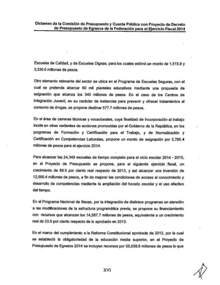 Dictamen de la Comisión de Presupuesto y Cuenta Pública con Proyecto de Decreto
de Presupuesto de Egresos de la Federación para el Ejercicio Fiscal 2014

Escuelas de Calidad, y de Escuelas Dignas, para los cuales estimó un monto de 1,515.9 y
3,330.0 millones de pesos.

Otro elemento relevante del sector se ubica en el Programa de Escuelas Seguras, con el

cual se pretende abarcar 60 mil planteles educativos mediante una propuesta de
asignación que alcanza los 340 millones de pesos. En el caso de los Centros de

Integración Juvenil, en su carácter de instancias para prevenir y ofrecer tratamientos al
consumo de drogas, se propone destinar 577.7 millones de pesos.

En el área de carreras técnicas y vocacionales, cuya finalidad de incorporación al trabajo
incide en otras vertientes de acciones promovidas por el Gobierno de la República, en los
programas de Formación y Certificación para el Trabajo, y de Normalización y

Certificación en Competencias Laborales, propone un monto de asignación por 2,765.4
millones de pesos para el ejercicio 2014.

Para alcanzar las 24,349 escuelas de tiempo completo para el ciclo escolar 2014 - 2015,
en el Proyecto de Presupuesto se propone, para el siguiente ejercicio fiscal, un
crecimiento de 89.5 por ciento real respecto de 2013, y así alcanzar una inversión de

12,000.4 millones de pesos, a fin de mejorar las condiciones de acceso al conocimiento y

desarrollo de competencias mediante la ampliación del horario escolar y el uso efectivo
del tiempo.

En el Programa Nacional de Becas, por la integración de distintos programas en atención
a las modificaciones de la estructura, programática previa, se propone su financiamiento
con recursos que alcanzan los 14,587.7 millones de pesos, equivalente a un crecimiento

real de 33.5 por ciento respecto de lo aprobado en 2013.

En el marco del cumplimiento a la Reforma Constitucional aprobada de 2012, por la cual
se estableció la obligatoriedad de la educación media superior, en el Proyecto de
Presupuesto de Egresos 2014 se incluyen recursos por 55,038.8 millones de pesos lo que

XVI

 