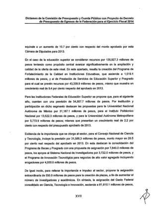 Dictamen de la Comisión de Presupuesto y Cuenta Pública con Proyecto de Decreto

de Presupuesto de Egresos de ia Federación para ei Ejercicio Fiscal 2014

equivale a un aumento de 10.7 por ciento con respecto del monto aprobado por esta
Cámara de Diputados para 2013.

En el caso de la educación superior se consideran recursos por 135,927.3 millones de
pesos teniendo como propósito central avanzar significativamente en la ampliación y
calidad de la oferta de este nivel. En este apartado, resalta la creación del Programa de
Fortalecimiento de la Calidad en Instituciones Educativas, que asciende a 1,519.1

millones de pesos, y al de Prestación de Servicios de Educación Superior y Posgrado
para el cual se prevén recursos por 43,339.9 millones de pesos, mismo que muestra un
crecimiento real de 9.4 por ciento respecto del aprobado en 2013.
Para las Instituciones Federales de Educación Superior se propone que, para el siguiente

año, cuenten con una previsión de 54,957.7 millones de pesos. Por institución y

participación en dicho segmento destacan las propuestas para la Universidad Nacional
Autónoma de México por 31,187.1 millones de pesos, para el Instituto Politécnico
Nacional por 13,522.3 millones de pesos, y para la Universidad Autónoma Metropolitana
por 5,773.9 millones de pesos; mismas que presentan un crecimiento real de 2.2 por
ciento con respecto del presupuesto aprobado de 2013.

Evidencia de la importancia que se otorga al sector, para el Consejo Nacional de Ciencia
y Tecnología, incluye la previsión por 31,586.3 millones de pesos, monto mayor en 20.5
por ciento real respecto del aprobado en 2013. En esta destacan la consolidación del
Programa de Becas y Posgrado con una propuesta de asignación por 7,840.0 millones de
pesos, los apoyos al Sistema Nacional de Investigadores por 3,722.0 millones de pesos, y

el Programa de Innovación Tecnológica para negocios de alto valor agregado incluyendo
erogaciones por 4,000.0 millones de pesos.

De igual modo, para reiterar la importancia e impulso al sector, propone la asignación
extraordinaria de 550.0 millones de pesos para la creación de plazas, a fin de aumentar el

número de investigadores y académicos. En síntesis, la asignación del Gasto Federal
consolidado en Ciencia, Tecnología e Innovación, asciende a 81,810.1 millones de pesos,

xvn

 