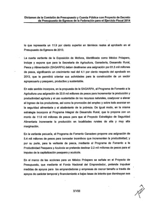 Dictamen de la Comisión de Presupuesto y Cuenta Pública con Proyecto de Decreto

de Presupuesto de Egresos de la Federación para el Ejercicio Fiscal 2014

lo que representa un 11.9 por ciento superior en términos reales al aprobado en el
Presupuesto de Egresos de 2013.

La cuarta vertiente de la Exposición de Motivos, identificada como México Próspero,

incluye y expone que para la Secretaría de Agricultura, Ganadería, Desarrollo Rural,
Pesca y Alimentación (SAGARPA) deben destinarse una asignación por 81.5 mil millones
de pesos, significando un crecimiento real del 4.1 por ciento respecto del aprobado en

2013, que le permitirá orientar sus actividades para la construcción de un sector
agropecuario y pesquero, productivo y sustentable.

En este sentido incorpora, en la propuesta de la SAGARPA. al Programa de Fomento a la
Agricultura una asignación de 20.8 mil millones de pesos para incrementar la producción y
productividad agrícola y el uso sustentable de los recursos naturales, coadyuvar a elevar

el ingreso de los productores, así como la promoción del empleo y sobre todo avanzar en

la seguridad alimentaria y el abatimiento de la pobreza. De igual modo, en la misma
estrategia incorpora al Programa Integral de Desarrollo Rural, que lo propone .con un
monto de 11.9 mil millones de pesos para que el Proyecto Estratégico de Seguridad

Alimentaria incremente la producción en localidades rurales de alta y muy alta
marginacíón.

En la vertiente pecuaria, el Programa de Fomento Ganadero propone una asignación de
5.4 mil millones de pesos para conceder incentivos que incrementen la productividad; y

por su parte, para la vertiente de pesca, mediante el Programa de Fomento a la
Productividad Pesquera y Acuícola se pretende destinar 2.2 mil millones de pesos para el
impulso de la capitalización pesquera y acuicola.

En el marco de las acciones para un IVléxico Próspero se señala en el Proyecto de

Presupuesto, que mediante el Fondo Nacional del Emprendedor, pretende impulsar
medidas de apoyos para los emprendedores y empresas de menor tamaño a través de
apoyos de carácter temporal y financiamiento a bajas tasas de interés que disminuyan sus

XVIII

 