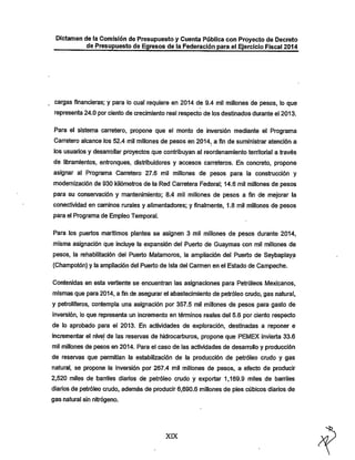 Dictamen de la Comisión de Presupuesto y Cuenta Pública con Proyecto de Decreto
de Presupuesto de Egresos de la Federación para el Ejercicio Fiscal 2014

cargas financieras; y para lo cual requiere en 2014 de 9.4 mil millones de pesos, lo que
representa 24.0 por ciento de crecimiento real respecto de los destinados durante el 2013.

Para el sistema carretero, propone que el monto de inversión mediante el Programa
Carretero alcance los 52.4 mil millones de pesos en 2014, a fin de suministrar atención a
los usuarios y desarrollar proyectos que contribuyan al reordenamiento territorial a través

de libramientos, entronques, distribuidores y accesos carreteros. En concreto, propone
asignar al Programa Can'etero 27.6 mil millones de pesos para la construcción y
modernización de 930 iíilómetros de la Red Carretera Federal; 14.6 mil millones de pesos
para su conservación y mantenimiento; 8.4 mil millones de pesos a fin de mejorar la
conectividad en caminos rurales y allmentadores; y finalmente, 1.8 mil millones de pesos
para el Programa de Empleo Temporal.
Para los puertos marítimos plantea se asignen 3 mil millones de pesos durante 2014,

misma asignación que Incluye la expansión del Puerto de Guaymas con mil millones de
pesos, la rehabilitación del Puerto Matamoros, la ampliación del Puerto de Seybaplaya

(Champotón) y la ampliación del Puerto de Isla del Carmen en el Estado de Campeche.
Contenidas en esta vertiente se encuentran las asignaciones para Petróleos Mexicanos,
mismas que para 2014, a fin de asegurar el abastecimiento de petróleo crudo, gas natural,
y petrolíferos, contempla una asignación por 357.5 mil millones de pesos para gasto de

Inversión, lo que representa un Incremento en términos reales del 5.6 por ciento respecto
de lo aprobado para el 2013. En actividades de exploración, destinadas a reponer e
incrementar el nivel de las reservas de hidrocarburos, propone que PEMEX invierta 33.6
mil millones de pesos en 2014. Para el caso de las actividades de desarrollo y producción
de reservas que permitían la estabilización de la producción de petróleo crudo y gas
natural, se propone la Inversión por 267.4 mil millones de pesos, a efecto de producir
2,520 miles de barriles diarios de petróleo crudo y exportar 1,169.9 miles de barriles

diarios de petróleo crudo, además de producir 6,690.6 millones de pies cúbicos diarios de
gas natural sin nitrógeno.

XIX

 