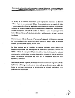 Dictamen de la Comisión de Presupuesto y Cuenta Pública con Proyecto de Decreto
de Presupuesto de Egresos de la Federación para el Ejercicio Fiscal 2014

En el caso de la Comisión Nacional del Agua, la propuesta asciende a los 52.5 mil
millones de pesos, representando el 22.5 por ciento de crecimiento real respecto de 2013,
y que estima permitirán fomentar la actividad económica del país mediante la inversión en

proyectos de infraestructura económica de agua potable, alcantarillado, y saneamiento;

infraestructura para la protección de Centros de Población y Áreas Productivas; el Túnel
Emisor Oriente y Planta de Tratamiento Atotonilco; y la infraestructura de riego y temporal
tecnificado.

Finalmente, para el Sector Turismo, el Proyecto de Presupuesto 2014 incorpora recursos
por 6 mil millones de pesos al Ramo 21, monto superior en 11.8 por ciento, en ténninos
reales al aprobado para el ejercicio fiscal en curso.
La última vertiente en la Exposición de lWotivos identificada como México con

Responsabilidad Global, con una asignación de recursos que propone que alcance los
12,402.9 millones de pesos para 2014, se atenderían el financiamiento para las acciones
de cooperación multilateral que consoliden ios acuerdos con regiones que han alcanzado
niveles de desarrollo importantes, así como para la participación activa en foros
regionales y comerciales.

De igual modo, en este segmento, se incluyen las acciones en materia migratoria, a fin de

implementar políticas y mecanismos de cooperación y coordinación con el objeto de
facilitar la movilidad internacional, la simplificación de procesos migratorios, y la
repatriación de connacionales.

XX

 