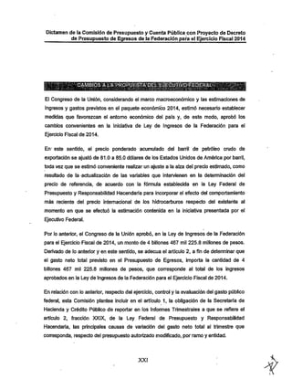 Dictamen de la Comisión de Presupuesto y Cuenta Pública con Proyecto de Decreto
de Presupuesto de Egresos de Ja Federación para el Ejercicio Fiscal 2014

' QAMBroSM-f
El Congreso de la Unión, considerando el marco macroeconómico y las estimaciones de
ingresos y gastos previstos en el paquete económico 2014, estimó necesario establecer
medidas que favorezcan el entorno económico del país y, de este modo, aprobó los

cambios convenientes en la Iniciativa de Ley de Ingresos de la Federación para el
Ejercicio Fiscal de 2014.

En* este sentido, el precio ponderado acumulado del barril de petróleo crudo de
exportación se ajustó de 81.0 a 85.0 dólares de los Estados Unidos de América por barril,
toda vez que se estimó conveniente realizar un ajuste a la alza del precio estimado, como

resultado de la actualización de las variables que intervienen en la detemiinación del
precio de referencia, de acuerdo con la fórmula establecida en la Ley Federal de
Presupuesto y Responsabilidad Hacendaría para incorporar el efecto del comportamiento
más reciente del precio internacional de los hidrocarburos respecto del existente al
momento en que se efectuó la estimación contenida en la iniciativa presentada por el
Ejecutivo Federal.

Por lo anterior, el Congreso de la Unión aprobó, en la Ley de Ingresos de la Federación
para el Ejercicio Fiscal de 2014, un monto de 4 billones 467 mil 225.8 millones de pesos.
Derivado de lo anterior y en este sentido, se adecúa el artículo 2, a fin de determinar que
el gasto neto total previsto en el Presupuesto de Egresos, importa la cantidad de 4
billones 467 mil 225.8 millones de pesos, que corresponde al total de los ingresos
aprobados en la Ley de Ingresos de la Federación para el Ejercicio Fiscal de 2014.

En relación con lo anterior, respecto del ejercicio, control y la evaluación del gasto público
federal, esta Comisión plantea incluir en el artículo 1, la obligación de la Secretaría de
Hacienda y Crédito Público de reportar en los Informes Trimestrales a que se refiere el

artículo 2, fracción XXIX, de la Ley Federal de Presupuesto y Responsabilidad
Hacendaría, las principales causas de variación del gasto neto total al trimestre que
corresponda, respecto del presupuesto autorizado modificado, por ramo y entidad.

XXI

 
