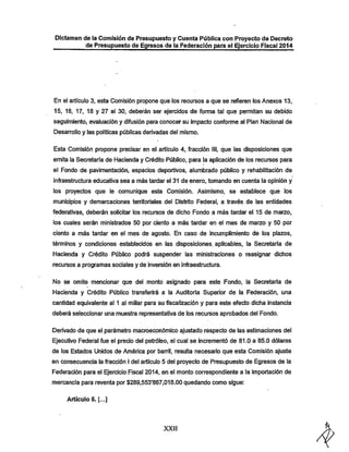 Dictamen de la Comisión de Presupuesto y Cuenta Pública con Proyecto de Decreto
de Presupuesto de Egresos de la Federación para el Ejercicio Fiscal 2014

En el articulo 3, esta Comisión propone que los recursos a que se refieren los Anexos 13,

15, 16, 17, 18 y 27 al 30, deberán ser ejercidos de forma tal que permitan su debido
seguimiento, evaluación y difusión para conocer su impacto conforme ai Plan Nacional de
Desarrollo y las políticas públicas derivadas del mismo.
Esta Comisión propone precisar en el articulo 4, fracción III, que las disposiciones que

emita la Secretaria de l-lacienda y Crédito Público, para la aplicación de ios recursos para
el Fondo de pavimentación, espacios deportivos, alumbrado público y rehabilitación de
infraestructura educativa sea a más tardar el 31 de enero, tomando en cuenta la opinión y

los proyectos que le comunique esta Comisión. Asimismo, se establece que los
municipios y demarcaciones temtoriales del Distrito Federal, a través de las entidades
federativas, deberán solicitar los recursos de dicho Fondo a más tardar el 15 de marzo,

ios cuales serán ministrados 50 por ciento a más tardar en el mes de marzo y 50 por

ciento a más tardar en el mes de agosto. En caso de incumplimiento de los plazos,
términos y condiciones establecidos en las disposiciones, aplicables, la Secretaría de
Hacienda y Crédito Público podrá suspender las ministraciones o reasignar diciios

recursos a programas sociales y de inversión en infraestructura.
No se omite mencionar que del monto asignado para este Fondo, la Secretaría de
Hacienda y Crédito Público transferirá a la Auditoria Superior de la Federación, una
cantidad equivalente al 1 ai millar para su fiscalización y para este efecto dicha instancia
deberá seleccionar una muestra representativa de los recursos aprobados del Fondo.
Derivado de que el parámetro macroeconómico ajustado respecto de las estimaciones del
Ejecutivo Federal fue el precio del petróleo, el cual se incrementó de 81.0 a 85.0 dólares
de los Estados Unidos de América por barril, resulta necesario que esta Comisión ajuste

en consecuencia la fracción I del artículo 5 del proyecto de Presupuesto de Egresos de la
Federación para el Ejercicio Fiscal 2014, en el monto correspondiente a la importación de
mercancía para reventa por $289,553*867,016.00 quedando como sigue;
Artículo 5. [...]

XXII

 