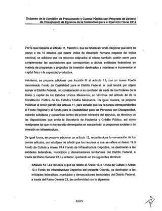 Dictamen de la Comisión de Presupuesto y Cuenta Pública con Proyecto de Decreto
de Presupuesto de Egresos de la Federación para el Ejercicio Fiscal 2014

Por lo que respecta al artículo 11, fracción I, que se refiere al Fondo Regional que sirve de
apoyo a los 10 estados con menor índice de desarrollo humano respecto del índice
nacional, se adiciona que los recursos asignados al mismo también podrán servir para
complementar las aportaciones que correspondan a dichas entidades federativas en

materia de- programas y proyectos de inversión destinados a mantener e incrementar el
capital físico o la capacidad productiva.
Asimismo, se propone adicionar una fracción III al artículo 11, con un nuevo Fondo

denominado Fondo de Capitalidad para el Distrito Federal, el cual tendrá por objeto
apoyar al Distrito Federal, en consideración a su condición de sede de los Poderes de la

Unión y capital de los Estados Unidos Mexicanos, en términos del artículo 44 de la
Constitución Política de los Estados Unidos Mexicanos. De igual manera, se propone
modificar el tercer pán-afo del artículo 11, para señalar que los recursos correspondientes

al Fondo Regional y al Fondo para la Accesibilidad para las Personas con DIscapacidad,
deberán solicitarse y convenirse dentro del primer trimestre del ejercicio, en términos de
las disposiciones que emita la Secretaría de. Hacienda y Crédito Público, así como

reasignarse los que no hayan sido devengados en ese período, a programas sociales y de
inversión en infraestructura.

De igual forma, se propone adicionar un artículo 12, recorriéndose la numeración de los
demás artículos, con el objeto de añadir que los recursos a que se refiere el Anexo 19.3
Fondo de Cultura y Anexo 19.4 Fondo de Infraestructura Deportiva, se destinarán a las

entidades federativas, municipios y demarcaciones territoriales del Distrito Federal, a
través del Ramo General 23. Lo anterior, quedando en los siguientes términos:

Artículo 12. Los recursos a que se refiere el Anexo 19.3 Fondo de Cultura y Anexo
19.4 Fondo de Infraestructura Deportiva del presente Decreto, se destinarán a las
entidades federativas, municipios y demarcaciones territoriales del Distrito Federal,
a través del Ramo General 23, de conformidad con lo siguiente:

XXIV

 