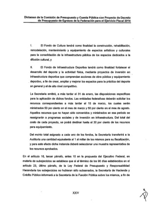 Dictamen de la Comisión de Presupuesto y Cuenta Púbiica con Proyecto de Decreto
de Presupuesto de Egresos de la Federación para ei Ejercicio Fiscal 2014

I.

El Fondo de Cultura tendrá como finalidad la construcción, rehabilitación,

remodelación, mantenimiento y equipamiento de espacios artísticos y culturales
para la consolidación de la infraestructura pública de los espacios dedicados a la
difusión cultural, y

II.

El Fondo de Infraestructura Deportiva tendrá como finalidad fortalecer el

desarrollo del deporte y la actividad física, mediante proyectos de inversión en
infraestructura deportiva que comprendan acciones de obra pública y equipamiento
. deportivo, a fin de crear, ampliar y mejorar los espacios para la práctica del deporte
en general y el de alto nivel competitivo.

La Secretaría emitirá, a más tardar el 31 de enero, las disposiciones específicas
para la aplicación de dichos fondos. Las entidades federativas deberán solicitar los
recursos correspondientes a más tardar el 15 de marzo, los cuales serán

ministrados 50 por ciento en el mes de maizo y 50 por ciento en el mes de agosto.
Aquellos recursos que no hayan sido convenidos y ministrados en ese periodo se
reasignarán a programas sociales y de inversión en infraestructura. Del total del
costo de cada proyecto, se podrá destinar hasta el 30 por ciento de los recursos
para equipamiento.

Del monto total asignado a cada uno de los fondos, la Secretaría transferirá a la
Auditoría una cantidad equivalente al 1 al millar de los mismos para su fiscalización,

y para este efecto dicha instancia deberá seleccionar una muestra representativa de
los recursos aprobados.

En el artículo 16, tercer párrafo, antes 15 en la propuesta del Ejecutivo Federal, en
materia de subejercicios se establece que si al término de los 90 días establecidos en el

artículo 23, último párrafo, de la Ley Federal de Presupuesto y Responsabilidad
Hacendaría los subejercicios no' hubieran sido subsanados, la Secretaría de Hacienda y
Crédito Público infomiará a la Secretaría de la Función Pública sobre los mismos, a fin de

XXV

 