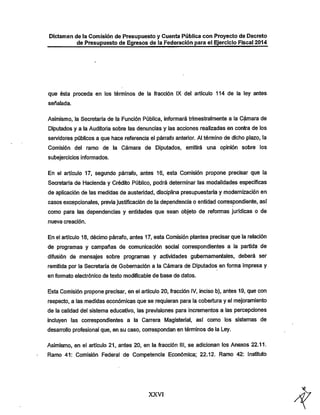 Dictamen de la Comisión de Presupuesto y Cuenta Pública con Proyecto de Decreto

de Presupuesto de Egresos de la Federación para el Ejercicio Fiscal 2014

que ésta proceda en los términos de la fracción IX del artículo 114 de la ley antes
señalada.

Asimismo, la Secretaría de la Función Pública, informará trimestralmente a la Cámara de

Diputados y a la Auditoria sobre las denuncias y las acciones realizadas en contra de los
servidores públicos a que hace referencia el pán^afo anterior. Al témnino de dicho plazo, la
Comisión del ramo de la Cámara de Diputados, emitirá una opinión sobre los
subejercicios informados.

En el artículo 17, segundo párrafo, antes 16, esta Comisión propone precisar que la
Secretaría de Hacienda y Crédito Público, podrá determinar las modalidades especificas

de aplicación de las medidas de austeridad, disciplina presupuestaria y modernización en
casos excepcionales, previa justificación de la dependencia o entidad correspondiente, así

como para las dependencias y entidades que sean objeto de reformas jurídicas o de
nueva creación.

En el artículo 18, décimo pán-afo, antes 17, esta Comisión plantea precisar que la relación
de programas y campañas de comunicación social con-espondientes a la partida de
difusión de mensajes sobre programas y actividades gubernamentales, deberá ser

remitida por la Secretaría de Gobernación a la Cámara de Diputados en forma impresa y
en formato electrónico de texto modificable de base de datos.

Esta Comisión propone precisar, en el artículo 20, fracción IV, inciso b), antes 19, que con

respecto, a las medidas económicas que se requieran para la cobertura y el mejoramiento

de la calidad del sistema educativo, las previsiones para incrementos a las percepciones
incluyen las correspondientes a la Carrera Magisterial, así como los sistemas de
desarrollo profesional que, en su caso, correspondan en términos de la Ley.
Asimismo, en el artículo 21, antes 20, en la fracción III, se adicionan los Anexos 22.11.
Ramo 41: Comisión Federal de Competencia Económica; 22.12. Ramo 42; Instituto

XXVI

 