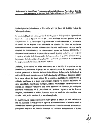 Dictamen de la Comisión de Presupuesto y Cuenta Pública con Proyecto de Decreto
de Presupuesto de Egresos de la Federación para ei Ejercicio Fiscal 2014

Nacional para la Evaluación de la Educación, y 22.13. Ramo 43: Instituto Federal de
T elecomunicaciones.

En el artículo 25, párrafo primero, antes 24 del Proyecto de Presupuesto de Egresos de la
Federación para el Ejercicio Fiscal 2014, esta Comisión propone precisar que en
cumplimiento a la Ley General para la Igualdad entre iVIujeres y Hombres, la Ley General

de Acceso de las iWujeres a una Vida Libre de Violencia, así como las estrategias
transversales del Plan Nacional de Desarrollo 2013-2018, y el Programa Nacional para la

Igualdad de Oportunidades y no Discriminación contra las Mujeres 2013-2018, el
Ejecutivo Federal impulsará, de manera transversal, la igualdad sustantiva entre mujeres
y hombres a través de la incorporación de la perspectiva de igualdad entre mujeres y
hombres en el diseño, elaboración, aplicación, seguimiento y evaluación de resultados de
los programas de la Administración Pública Federal.

Asimismo, en el artículo 25, antes mencionado, en la fracción V se precisa que se

incorporará la perspectiva de género en las evaluaciones de los programas, con los
criterios que emitan el Instituto Nacional de las Mujeres, la Secretaría de Hacienda y
Crédito Público y el Consejo Nacional de Evaluación de la Política de Desarrollo Social.
En el tercer párrafo del citado artículo 25, se establece que todas las dependencias y
entidades que tengan a su cargo programas para mujeres y la igualdad de género, así
como las entidades federativas y municipios, deberán informar sobre ios resultados de los
mismos, los publicarán y difundirán para darlos a conocer a la población, en las lenguas
nacionales reconocidas por la Ley General de Derechos Lingüísticos de los Pueblos
Indígenas, existentes en la entidad federativa, sobre los beneficios y los requisitos para
acceder a ellos, en los términos de la normativa aplicable.

De igual forma, se propone adicionar un nuevo párrafo al artículo 25, para precisar que
una vez publicado el Presupuesto de Egresos en el Diario Oficial de la Federación, la
Secretaría de Hacienda y Crédito Público, comunicará a cada dependencia y entidad con
presupuesto asignado, los montos detallados por programa presupuestario y unidad

XXVII

 