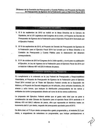Dictamen de la Comisión de Presupuesto y Cuenta Pública con Proyecto de Decreto
de Presupuesto de Egresos de la Federación para el Ejercicio Fiscal 2014

yltgRQCESO;DEiD^
1. El 8 de septiembre de 2013 se recibió en la Mesa Directiva de la Cámara de

Diputados, de la LXII Legislatura del Congreso de la Unión, el Proyecto de Decreto de
Presupuesto de Egresos de la Federación para el Ejercicio Fiscal 2014formulado por
el Ejecutivo Federal.

2. El 10 de septiembre de 2013, el Proyecto de Decreto de Presupuesto de Egresos de
la Federación para el Ejercicio Fiscal 2014 fue turnado por la Mesa Directiva a la
Comisión de Presupuesto y Cuenta Pública para la elaboración del dictamen
conrespondiente.

3. El 31 de octubre de 2013 el Congreso de lá Unión aprobó, y turnó para su publicación
al Ejecutivo, la Ley de Ingresos de la Federación para el Ejercicio Fiscal de 2014 por
un total de 4 billones 467 mil 225.8 millones de pesos.
CONTENIDO GENERAIiíPELPRO^CmKV:;

En cumplimiento a lo ordenado en la Ley Federal de Presupuesto y Responsabilidad

Hacendarla, el Proyecto de Presupuesto de Egresos de la Federación para el Ejercicio
Fiscal 2014 enviado por el Titular del Ejecutivo Federal consta de la Exposición de
Motivos y el Proyecto de Decreto integrado por 44 artículos, cinco artículos transitorios, 30

anexos y ocho tomos, que incluyen la distribución presupuestaria de los ramos y
entidades de control presupuestario directo asi como la de los ramos autónomos.

La propuesta del Ejecutivo Federal señala que el gasto neto total que se pone a
consideración de esta Cámara de Diputados para el ejercicio fiscal 2014 asciende a 4

billones 479 mil 954.2 millones de pesos, cifra que representa en términos reales un

incremento del 9.1 por ciento, respecto del presupuesto aprobado para el 2013.
De dicho total, el 77.8 por ciento corresponde a gasto programable y, el restante 22.2 por
ciento, a erogaciones de naturaleza no programable, que incluye participaciones a

II

 