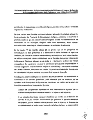 Dictamen de la Comisión de Presupuesto y Cuenta Pública con Proyecto de Decreto

de Presupuesto de Egresos de la Federación para el EjercicioFiscal 2014

participación de los pueblos y comunidades indígenas, con base en su cultura y formas de
organización tradicionales.

De igual manera, esta Comisión propone precisar en la fracción III del citado artículo 26,

la denominación del Programa de Infraestructura Indígena. Asimismo, se incorpora la
previsión relativa a que se procurará atender el pleno acceso y la satisfacción de las
necesidades de los municipios indígenas tales como electricidad, agua, drenaje,
educación, salud, vivienda y de infraestructura para la producción de alimentos.
En la fracción VI del referido artículo 26, se precisa que en los programas de

infl-aestructura se dará preferencia a la conclusión de obras iniciadas en ejercicios
anteriores, así como a las obras de mantenimiento y reconstrucción; en la misma fracción,

se adiciona un segundo párrafo estableciendo que la Comisión de Asuntos Indígenas de
la Cámara de Diputados, integrará a más tardar el 14 de febrero, un Gaipo de Trabajo
encargado de dar seguimiento y evaluar el ejercicio del presupuesto comprendido en el
Anexo 9 Erogaciones para el Desarrollo Integral de los Pueblos y Comunidades Indígenas
del Decreto. Asimismo, se adiciona una fracción Vil, para buscar la inclusión financiera de
las comunidades indígenas mediante programas de la banca de desarrollo.

Porotra parte, esta Comisión propone la adición de un nuevo artículo 28, recorriéndose la
numeración de los artículos posteriores, para establecer que los proyectos que se

aprueben en el Presupuesto de Egresos que no cuenten con registro en la cartera de
inversión, para quedar en los siguientes términos:

Artículo 28. Los proyectos aprobados en este Presupuesto de Egresos que no
cuenten con registro én la cartera de inversión, se sujetarán a lo siguiente:
I. Las entidades federativas, previa acreditaciónde que cuentan con la liberación del
dereclio de vía, así como las autorizaciones que garanticen la ejecución inmediata

del proyecto, podrán presentar dichos proyectos ante el órgano o la dependencia
competente según el sector, quien los remitirá a la Secretaría en un plazo máximo

XXDC

 