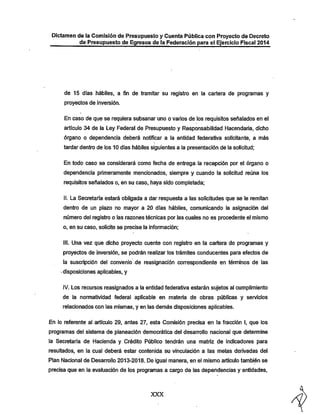 Dictamen de la Comisión de Presupuesto y Cuenta Pública con Proyecto de Decreto
de Presupuesto de Egresos de la Federación para el Ejercicio Fiscal 2014

de 15 días hábiles, a fin de tramitar su registro en la cartera de programas y
proyectos de inversión.

En caso de que se requiera subsanar uno o varios de los requisitos señalados en el
artículo 34 de la Ley Federal de Presupuesto y Responsabilidad Hacendaria, dicho
órgano o dependencia deberá notificar a la entidad federativa solicitante, a más
tardar dentro de los 10 días hábiles siguientes a la presentación de la solicitud;
En todo caso se considerará como fecha de entrega, la recepción por el órgano o

dependencia primeramente mencionados, siempre y cuando la solicitud reúna los
requisitos señalados o, en su caso, haya sido completada;
II. La Secretaría estará obligada a dar respuesta a las solicitudes que se le remitan
dentro de un plazo no mayor a 20 días hábiles, comunicando la asignación del
número del registro o las razones técnicas por las cuales no es procedente el mismo
o, en su caso, solicite se precise la información;

III. Una vez que dicho proyecto cuente con registro en la cartera de programas y
proyectos de inversión, se podrán realizar los trámites conducentes para efectos de
la suscripción del convenio de reasignación correspondiente en términos de las
-disposiciones aplicables, y
IV. Los recursos reasignados a la entidad federativa estarán sujetos al cumplimiento
de la normatividad federal aplicable en materia de obras públicas y servicios
relacionados con las mismas, y en las demás disposiciones aplicables.

En lo referente al artículo 29, antes 27, esta Comisión precisa en la fracción I, que los
programas del sistema de planeación democrática del desarrollo nacional que detennine

la Secretaría de Hacienda y Crédito Público tendrán una matriz de indicadores para
resultados, en la cual deberá estar contenida su vinculación a las metas derivadas del

Plan Nacional de Desarrollo 2013-2018. De igual manera, en el mismo artículo también se

precisa que en la evaluación de los programas a cargo de las dependencias y entidades,

XXX

 