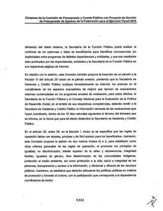 Dictamen de la Comisión de Presupuesto y Cuenta Pública con Proyecto de Decreto

de Presupuesto de Egresos de la Federación para el Ejercicio Fiscal 2014

derivados del citado sistema, la Secretaría de la Función Pública podrá realizar la

confronta de los padrones o listas de beneficiarios para identificar concurrencias y/o
duplicidades entre programas de distintas dependencias y entidades, y que sus resultados
sean publicados por las dependencias, entidades y la Secretaría de la Función Pública en
sus respectivas páginas de Internet.

En relación con lo anterior, esta Comisión también propone la inserción de un párrafo a la
fracción VI del artículo 29 citado en el párrafo anterior, previendo que la Secretaría de

Hacienda y Crédito Público publique trimestralmente en Internet, ios avances en el
cumplimiento de los aspectos susceptibles de mejora que deriven de evaluaciones

extemas contempladas en los programas anuales de evaluación: para estos efectos, la
Secretaría de la Función Pública y el Consejo Nacional para la Evaluación de la Política
de Desarrollo Social, en el ámbito de sus respectivas competencias, deberán remitir a la

Secretaría de Hacienda y Crédito Público la información derivada de las evaluaciones que
iiayan coordinado, dentro de los 15 días naturales siguientes al término del trimestre que

se informa, en la forma que para tal efecto determine la Secretaría de Hacienda y Crédito
Público.

En el articulo 30, antes 28, en la fracción I, inciso a) se especifica que las reglas de

operación deben ser simples, precisas y de fácil acceso para los beneficiarios. Asimismo,
esta Comisión propone la adición de dos nuevos incisos h) e i), para establecer como

otros criterios generales de las reglas de operación, el promover los principios de

igualdad, no discriminación, interés superior de la niñez y adolescencia, integridad
familiar, igualdad de género, libre determinación de las comunidades indígenas,
protección al medio ambiente, así como protección a la vida, salud e integridad de las
personas, transparencia y acceso a ia información, y eficiencia y eficacia de los recursos
públicos. Asimismo, se establece que deberán articularse las políticas públicas en materia
de promoción y fomento ai turismo, con la participación que corresponda a la dependencia
coordinadora de sector.

XXXI

 