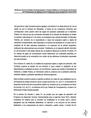 Dictamen de la Comisión de Presupuesto y Cuenta Pública con Proyecto de Decreto

de Presupuesto de Egresos de la Federación para el Ejercicio Fiscal 2014

De igual forma, esta Comisión propone agregar una fracción II al citado artículo 30, con el
objeto de que la Cámara de Diputados, a través de las comisiones ordinarias que
correspondan, emita opinión sobre las reglas de operación publicadas por el Ejecutivo

Federal. En caso de que las comisiones ordinarias de la Cámara de Diputados no emitan
su opinión a más tardar el 31 de marzo, se entenderá como opinión favorable. El Ejecutivo

Federal, por conducto de la dependencia a cargo del programa sujeto a reglas de
operación correspondiente, dará respuesta a la Cámara de Diputados en un plazo que no

excederá de 30 días naturales posteriores a la recepción de la opinión respectiva,
realizando las adecuaciones que procedan. Finalmente, en el segundo párrafo del inciso
a), de la fracción III del citado artículo 30, se ajusta la referencia al artículo 18 (antes 17)
en materia de gasto de comunicación social relacionado con publicidad adquirida, en

virtud del cambio en la numeración con motivo de las adiciones al articulado propuestas
por esta Comisión.

En el artículo 31, antes 29, en materia de programas sujetos a reglas dé operación, esta
Comisión propone la adición de una fracción IV para señalar la obligación de las
dependencias y entidades de incluir, en los términos y plazos que señale la Secretaría de

Hacienda y Crédito Público, la información sobre la cobertura de la población potencial,
población objetivo y población atendida por dichos programas.
Esta Comisión propone insertar un párrafo al artículo 32, antes 30, para establecer que en
el Programa de Abasto Social de Leche a cargo de Liconsa, S.A. de C.V., la Secretaría de
Desarrollo Social hará del conocimiento público los nombres de los proveedores de leche

de Liconsa, S.A. de C.V., en términos de la Ley Federal de Transparencia y Acceso a la
Información Pública Gubernamental.

En el artículo 33, fracción I, antes 31, se precisa que las reglas de operación del
Programa de Desarrollo Humano Oportunidades para el ejercicio fiscal 2014, deberán
considerar los criterios para la inclusión de localidades en el medio rural y urbano
agregando que las entidades federativas, en atención a los recursos de las mismas

destinados a los componentes de salud y educación, podrán opinar, a través de los

XXXII

 