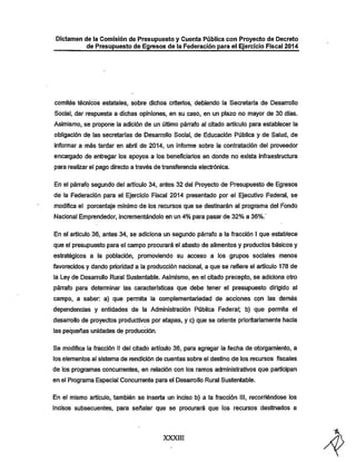 Dictamen de la Comisión de Presupuesto y Cuenta Pública con Proyecto de Decreto
de Presupuesto de Egresos de la Federación para el Ejercicio Fiscal 2014

comités técnicos estatales, sobre dichos criterios, debiendo la Secretaría de Desarrollo

Social, dar respuesta a dicinas opiniones, en su caso, en un plazo no mayor de 30 días.
Asimismo, se propone la adición de un último párrafo al citado artículo para establecer la
obligación de las secretarías de Desarrollo Social, de Educación Pública y de Salud, de
informar a más tardar en abril de 2014, un informe sobre la contratación del proveedor

encargado de entregar los apoyos a los beneficiarios en donde no exista infraestructura
para realizar el pago directo a través de transferencia electrónica.
En el párrafo segundo del artículo 34, antes 32 del Proyecto de Presupuesto de Egresos

de la Federación para el Ejercicio Fiscal 2014 presentado por el Ejecutivo Federal, se
modifica el porcentaje mínimo de los recursos que se destinarán al programa del Fondo
Nacional Emprendedor, incrementándolo en un 4% para pasar de 32% a 36%.'
En el articulo 36, antes 34, se adiciona un segundo párrafo a la fracción I que establece
que el presupuesto para el campo procurará el abasto de alimentos y productos básicos y

estratégicos a la población, promoviendo su acceso a los grupos sociales menos
favorecidos y dando prioridad a la producción nacional, a que se refiere el artículo 178 de
la Ley de Desarrollo Rural Sustentable. Asimismo, en el citado precepto, se adiciona otro

párrafo para detemninar las características que debe tener el presupuesto dirigido al

campo, a saber: a) que permita la complementariedad de acciones con las demás
dependencias y entidades de la Administración Pública Federal; b) que pennita el
desan-ollo de proyectos productivos por etapas, y c) que se oriente prioritariamente liada
las pequeñas unidades de producción.

Se modifica la fracción II del citado artículo 36, para agregar la fecha de otorgamiento, a
los elementos al sistema de rendición de cuentas sobre el destino de los recursos fiscales

de los programas concurrentes, en relación con los ramos administrativos que participan
en el Programa Especial Concurrente para el Desarrollo Rural Sustentable.

En el mismo artículo, también se inserta un inciso b) a la fracción III, recorriéndose los
incisos subsecuentes, para señalar que se procurará que los recursos destinados a

XXXIII

 