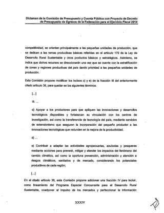 Dictamen de la Comisión de Presupuesto y Cuenta Pública con Proyecto de Decreto
de Presupuesto de Egresos de la Federación para el Ejercicio Fiscal 2014

competitividad, se orienten principalmente a las pequeñas unidades de producción, que

se dedican a las ramas productivas básicas referidas en el artículo 179 de la Ley de
Desarrollo Rural Sustentable y otros productos básicos y estratégicos. Asimismo, se
indica que diclios recursos se direccionarán una vez que se cuente con la estratificación

de zonas y regiones productivas del país dando prioridad a las pequeñas unidades de
producción.

Esta Comisión propone modificar los incisos c) y e) de la fracción III del anteriormente
citado artículo 36, para quedar en los siguientes témiinos:
[...]

c) Apoyar a los productores para que apliquen las innovaciones y desarrollos
tecnológicos disponibles y fortalezcan su vinculación con los centros de

investigación, asi como la transferencia de tecnología del país, mediante servicios
de extensionismo que aseguren la incorporación del pequeño productor a las
innovaciones tecnológicas que redunden en la mejora de la productividad.
d)...

e) Contribuir a adaptar las actividades agropecuarias, acuícolas y pesqueras
mediante acciones para prevenir, mitigar y atender los impactos del fenómeno del
cambio climático, así como la oportuna prevención, administración y atención a

riesgos climáticos,

sanitarios y de mercado, considerando los potenciales

productivos de cada región;
[...]

En el citado artículo 36, esta Comisión propone adicionar una fracción IV para incluir,
como líneamiento del Programa Especial Concurrente para el Desarrollo Rural
Sustentable, coadyuvar al impulso de los mercados y perfeccionar la ínfonnación

XXXIV

 