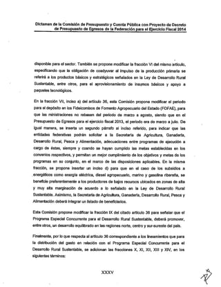 Dictamen de la Comisión de Presupuesto y Cuenta Pública con Proyecto de Decreto
de Presupuesto de Egresos de la Federación para el Ejercicio Fiscal 2014

disponible para el sector. También se propone modificar la fracción VI del mismo articulo,
especificando que la obligación de coadyuvar al impulso de la producción primaria se

referirá a los productos básicos y estratégicos señalados en la Ley de Desarrollo Rural
Sustentable, entre otros, para el aprovisionamiento de insumos básicos y apoyo a
paquetes tecnológicos.

En la fracción VII, inciso a) del articulo 36, esta Comisión propone modificar el periodo
para el depósito en los Fideicomisos de Fomento Agropecuario del Estado (FOFAE), para
que las ministraciones no rebasen del período de marzo a agosto, siendo que en el

Presupuesto de Egresos para el ejercicio fiscal 2013, el periodo era de marzo a julio. De
igual manera, se inserta un segundo párrafo al inciso referido, para indicar que las
entidades federativas podrán solicitar a ia Secretaria de Agricultura, Ganadería,

Desarrollo Rural, Pesca y Alimentación, adecuaciones entre programas de ejecución a
cargo de éstas, siempre y cuando se hayan cumplido las metas establecidas en ios

convenios respectivos, y permitan un mejor cumplimiento de los objetivos y metas de ios
programas en su conjunto, en el marco de las disposiciones aplicables. En la misma

fracción, se propone insertar un inciso d) para que en el caso de los subsidios a
.energéticos como energia eléctrica, diesel agropecuario, marino y gasolina ribereña, se

beneficie preferentemente a ios productores de bajos recursos ubicados en zonas de alta
y muy alta marginación de acuerdo a lo señalado en la Ley de Desarrollo Rural

Sustentable. Asimismo, ia Secretaría de Agricultura, Ganadería, Desarrollo Rural, Pesca y
Alimentación deberá integrar un listado de beneficiarios.
Esta Comisión propone modificar la fracción IX del citado artículo 36 para señalar que el
Programa Especial Concurrente para el Desarrollo Rural Sustentable, deberá promover,

entre otros, un desarrollo equilibrado en las regiones norte, centro y sur-sureste del país.

Finalmente, por io que respecta ai artículo 36 correspondiente a los lineamientos que para
ia distribución del gasto en relación con el Programa Especial Concurrente para el
Desarrollo Rural Sustentable, se adicionan las fracciones X, XI, XII, XIIi y XIV, en los
siguientes términos:

XXXV

 