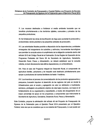 Dictamen de la Comisión de Presupuesto y Cuenta Pública con Proyecto de Decreto

de Presupuesto de Egresos de la Federación para el Ejercicio Fiscal 2014

X. Los recursos destinados a fortalecer el medio ambiente buscarán que se

beneficie prioritariamente a los territorios ejidaies, comunales y privados de los
pequeños productores;

XI. Se fortalecerán las obras de tecnlficación de riego para aumentar la producción y
productividad, dando prioridad a las pequeñas unidades de producción;
XII. Las autoridades fiscales pondrán a disposición de las dependencias y entidades

encargadas del otorgamiento de subsidios y estimules, herramientas tecnológicas
que pennitan la consulta sobre el cumplimiento de la obligación contenida dentro del

artículo 32-D del Código Fiscal de la Federación. En las Reglas de Operación de los
Programas Federales del Ramo 08 de Secretaría de Agricultura, Ganadería,
Desarrollo Rural, Pesca y Alimentación, se deberá establecer que la consulta
referida, la hará directamente ésta última dependencia y no el beneficiario.

XIII. Para el caso del Programa Integral de Desarrollo Rural, el componente de
agricultura familiar, periurbana y de traspatio será destinado prioritariamente para
apoyar a productores de iiuertos familiares de hasta 1 hectárea.

XIV. Los incentivos al proceso de comercialización de los productos agropecuarios y
pesqueros, buscarán impulsar el desanrollo de las regiones del país en donde la
infraestructura para el acopio y agregación de valor es deficiente e insuficiente;
asimismo, privilegiará a la población objetivo de más bajos recursos, con base en el
fortalecimiento de su organización y capacitación, a través del otorgamiento de un
mayor porcentaje de apoyo en los programas y componentes que instrumente la
Secretaría de Agricultura, Ganadería, Desarrollo Rural, Pesca y Alimentación.

Esta Comisión, propone la eliminación del artículo 40 del Proyecto de Presupuesto de
Egresos de la Federación para el Ejercicio Fiscal 2014 presentado por el Ejecutivo
Federal, toda vez que se considera que no es materia del Presupuesto, lo cual puede ser

XXXVI

 