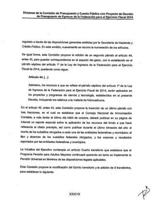 Dictamen de la Comisión de Presupuesto yCuenta Pública con Proyecto de Decreto
de Presupuesto de Egresos de la Federación para el Ejercicio Fiscal 2014

regulado a través de las disposiciones generales emitidas por la Secretaría de Hacienda y
Crédito Público. En este sentido, nuevamente se recorre la numeración de los artículos.

De igual forma, esta Comisión propone la adición de un segundo párrafo al artículo 44.
antes 43, para guardar correspondencia en el aspecto del gasto, con lo establecido en el

párrafo séptimo del artículo 1° de la Ley de Ingresos de la Federación para el Ejercicio
Fiscal de 2014, quedando como sigue:
Artículo 44. [...]

Asimismo, los recursos a que se refiere el párrafo séptimo del artículo 1° de la Ley
de Ingresos de la Federación para el Ejercicio Fiscal de 2014, serán aplicados en
los proyectos y programas de ciencia y tecnología, establecidos en el presente
Decreto, incluyendo los relativos a la materia de liidrocarburos.

En el artículo 45, antes 44, esta Comisión propone la inserción de un último párrafo con
tres fracciones, en el cual se establece que el Consejo rvlacional de Armonización
Contable, a más tardar el último día hábil de octubre, deberá publicar en su página de
Internet un reporte especial sobre la aplicación de los recursos del fondo a que hace
referencia el citado precepto, así como publicar durante el último trimestre del año el

monto de los subsidios otorgados a cada una de las entidades federativas y municipios; el

tipo y alcances de los subsidios federales otorgados, y los avances y resultados
reportados por las entidades federativas y municipios.

La iniciativa del Ejecutivo contempla un artículo Cuarto transitorio que establece que el
Programa Pensión para Adultos Mayores continuará operando en tanto se implemente la
Pensión Universal en témiinos de lasdisposiciones legales aplicables.
Esta Comisión propone la modificación del Quinto transitorio y la adición de 9 transitorios,
para establecer lo siguiente:

xxxvn

 